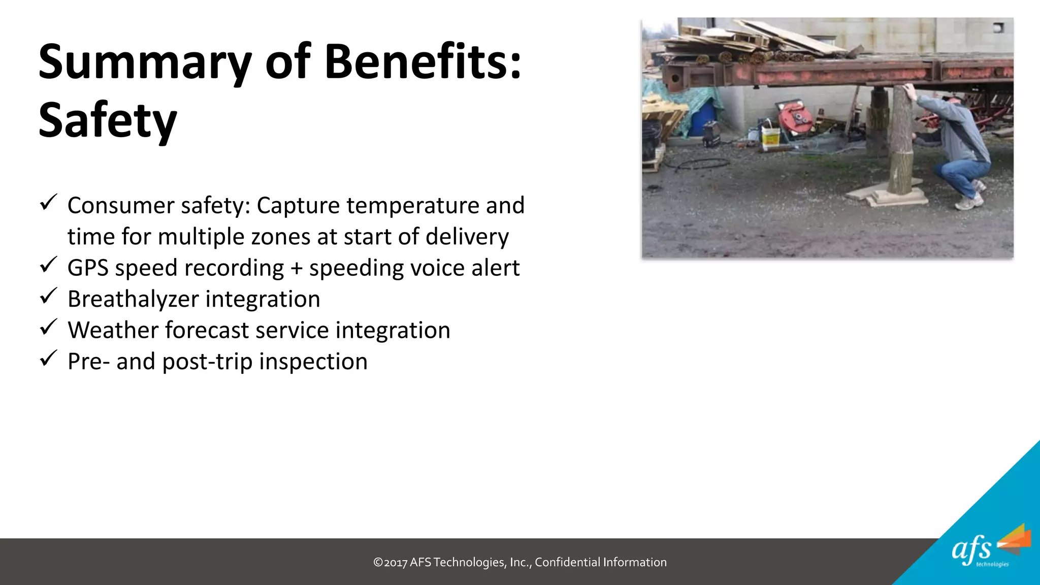©2017 AFSTechnologies, Inc.,Confidential Information
Summary of Benefits:
Safety
 Consumer safety: Capture temperature and
time for multiple zones at start of delivery
 GPS speed recording + speeding voice alert
 Breathalyzer integration
 Weather forecast service integration
 Pre- and post-trip inspection
 