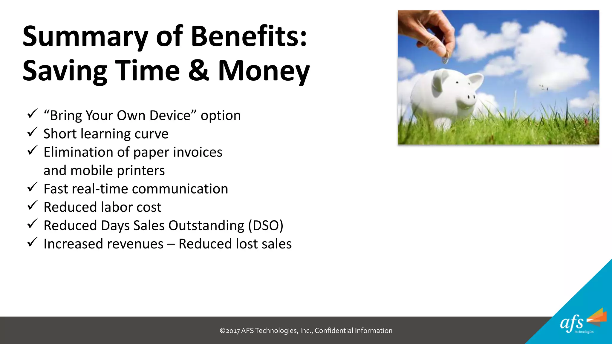 ©2017 AFSTechnologies, Inc.,Confidential Information
Summary of Benefits:
Saving Time & Money
 “Bring Your Own Device” option
 Short learning curve
 Elimination of paper invoices
and mobile printers
 Fast real-time communication
 Reduced labor cost
 Reduced Days Sales Outstanding (DSO)
 Increased revenues – Reduced lost sales
 