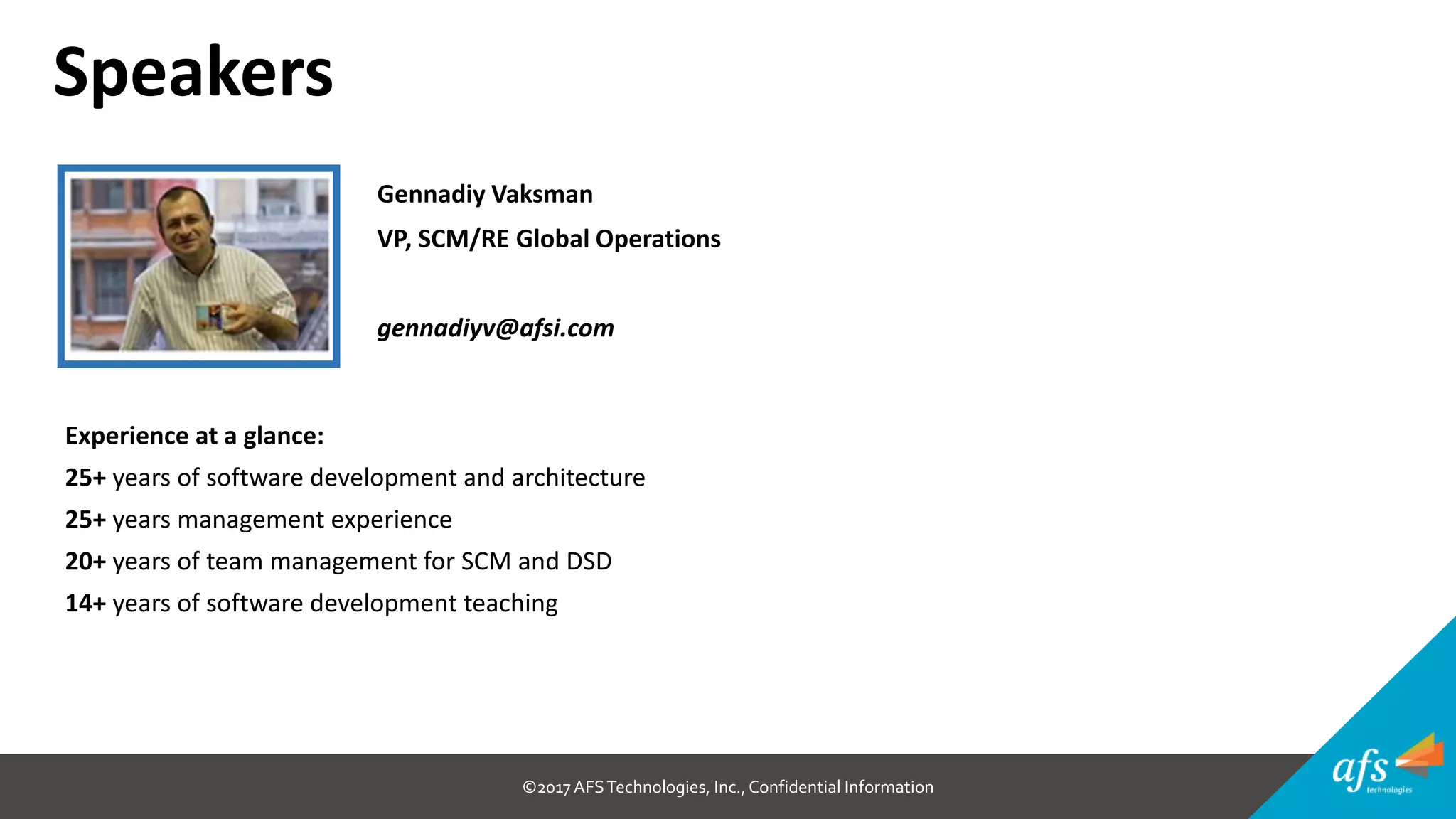 ©2017 AFSTechnologies, Inc.,Confidential Information
Gennadiy Vaksman
VP, SCM/RE Global Operations
gennadiyv@afsi.com
Speakers
Experience at a glance:
25+ years of software development and architecture
25+ years management experience
20+ years of team management for SCM and DSD
14+ years of software development teaching
 