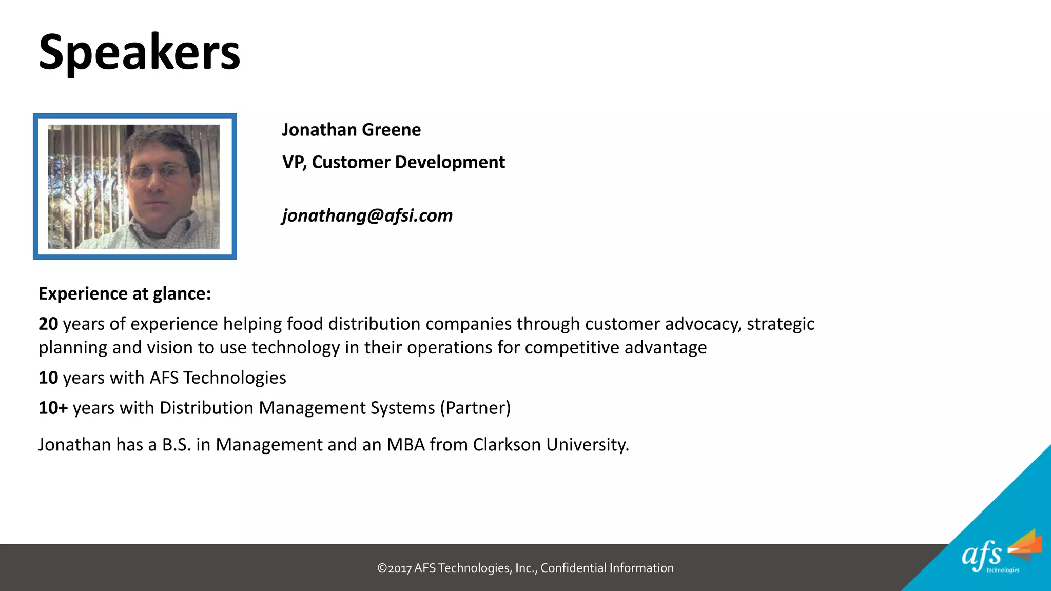 ©2017 AFSTechnologies, Inc.,Confidential Information
Jonathan Greene
VP, Customer Development
jonathang@afsi.com
Experience at glance:
20 years of experience helping food distribution companies through customer advocacy, strategic
planning and vision to use technology in their operations for competitive advantage
10 years with AFS Technologies
10+ years with Distribution Management Systems (Partner)
Jonathan has a B.S. in Management and an MBA from Clarkson University.
Speakers
 