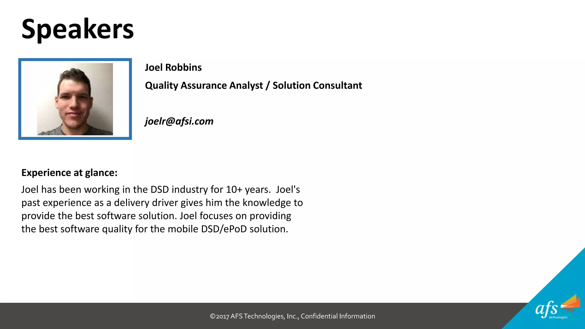 ©2017 AFSTechnologies, Inc.,Confidential Information
Joel Robbins
Quality Assurance Analyst / Solution Consultant
joelr@afsi.com
Speakers
Experience at glance:
Joel has been working in the DSD industry for 10+ years. Joel's
past experience as a delivery driver gives him the knowledge to
provide the best software solution. Joel focuses on providing
the best software quality for the mobile DSD/ePoD solution.
 