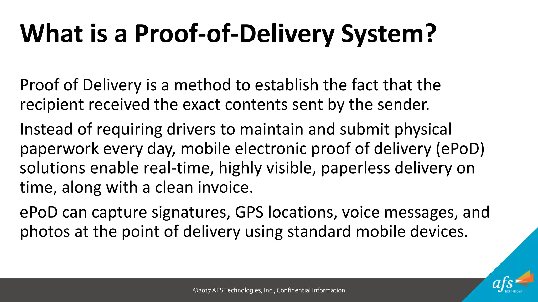 ©2017 AFSTechnologies, Inc.,Confidential Information
Proof of Delivery is a method to establish the fact that the
recipient received the exact contents sent by the sender.
Instead of requiring drivers to maintain and submit physical
paperwork every day, mobile electronic proof of delivery (ePoD)
solutions enable real-time, highly visible, paperless delivery on
time, along with a clean invoice.
ePoD can capture signatures, GPS locations, voice messages, and
photos at the point of delivery using standard mobile devices.
What is a Proof-of-Delivery System?
 