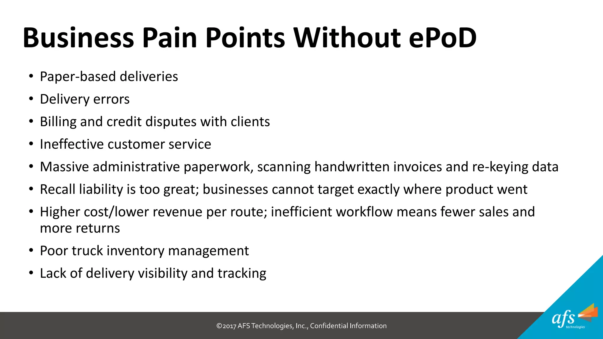 ©2017 AFSTechnologies, Inc.,Confidential Information
• Paper-based deliveries
• Delivery errors
• Billing and credit disputes with clients
• Ineffective customer service
• Massive administrative paperwork, scanning handwritten invoices and re-keying data
• Recall liability is too great; businesses cannot target exactly where product went
• Higher cost/lower revenue per route; inefficient workflow means fewer sales and
more returns
• Poor truck inventory management
• Lack of delivery visibility and tracking
Business Pain Points Without ePoD
 