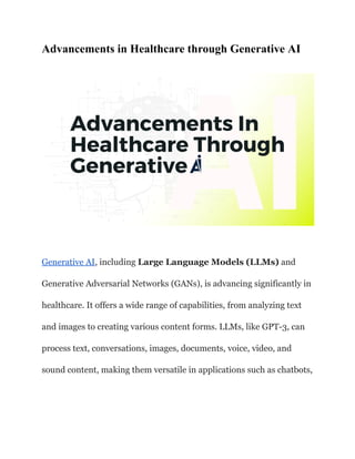 Advancements in Healthcare through Generative AI
Generative AI, including Large Language Models (LLMs) and
Generative Adversarial Networks (GANs), is advancing significantly in
healthcare. It offers a wide range of capabilities, from analyzing text
and images to creating various content forms. LLMs, like GPT-3, can
process text, conversations, images, documents, voice, video, and
sound content, making them versatile in applications such as chatbots,
 