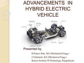 ADVANCEMENTS IN
HYBRID ELECTRIC
VEHICLE
Presented by,
R.Pranav Ram B.E (Mechanical Engg.)
J.Venkatesh B.E (Mechanical Engg.)
Ramco Institute Of Technology, Rajapalayam
 