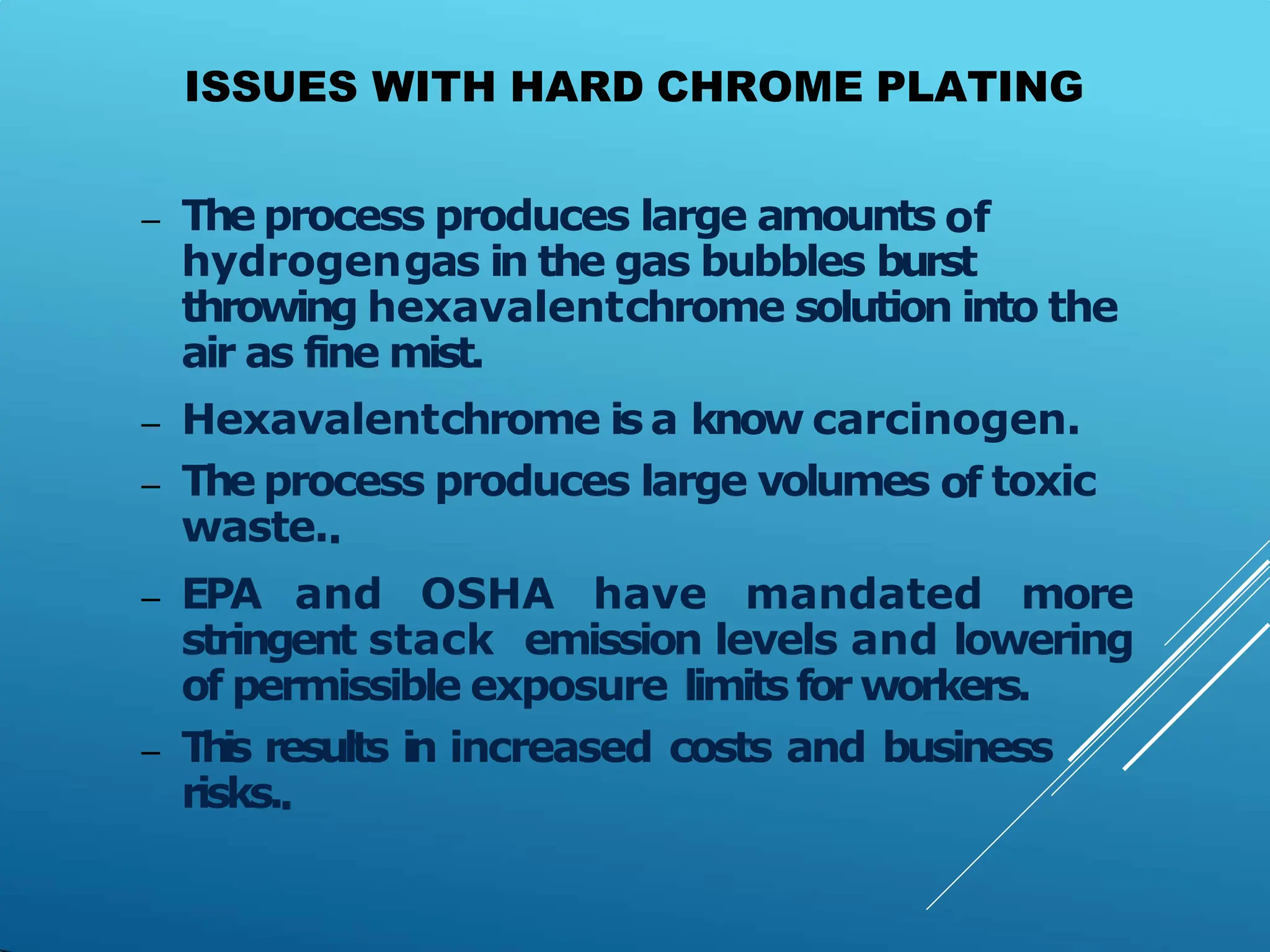 ISSUES WITH HARD CHROME PLATING
– The process produces large amounts of
hydrogengas in the gas bubbles burst
throwing hexavalentchrome solution into the
air as fine mist.
– Hexavalentchrome is a know carcinogen.
– The process produces large volumes of toxic
waste..
– EPA and OSHA have mandated more
stringent stack emission levels and lowering
of permissible exposure limitsfor workers.
– T
h
i
s results in increased costs and business
risks..
 