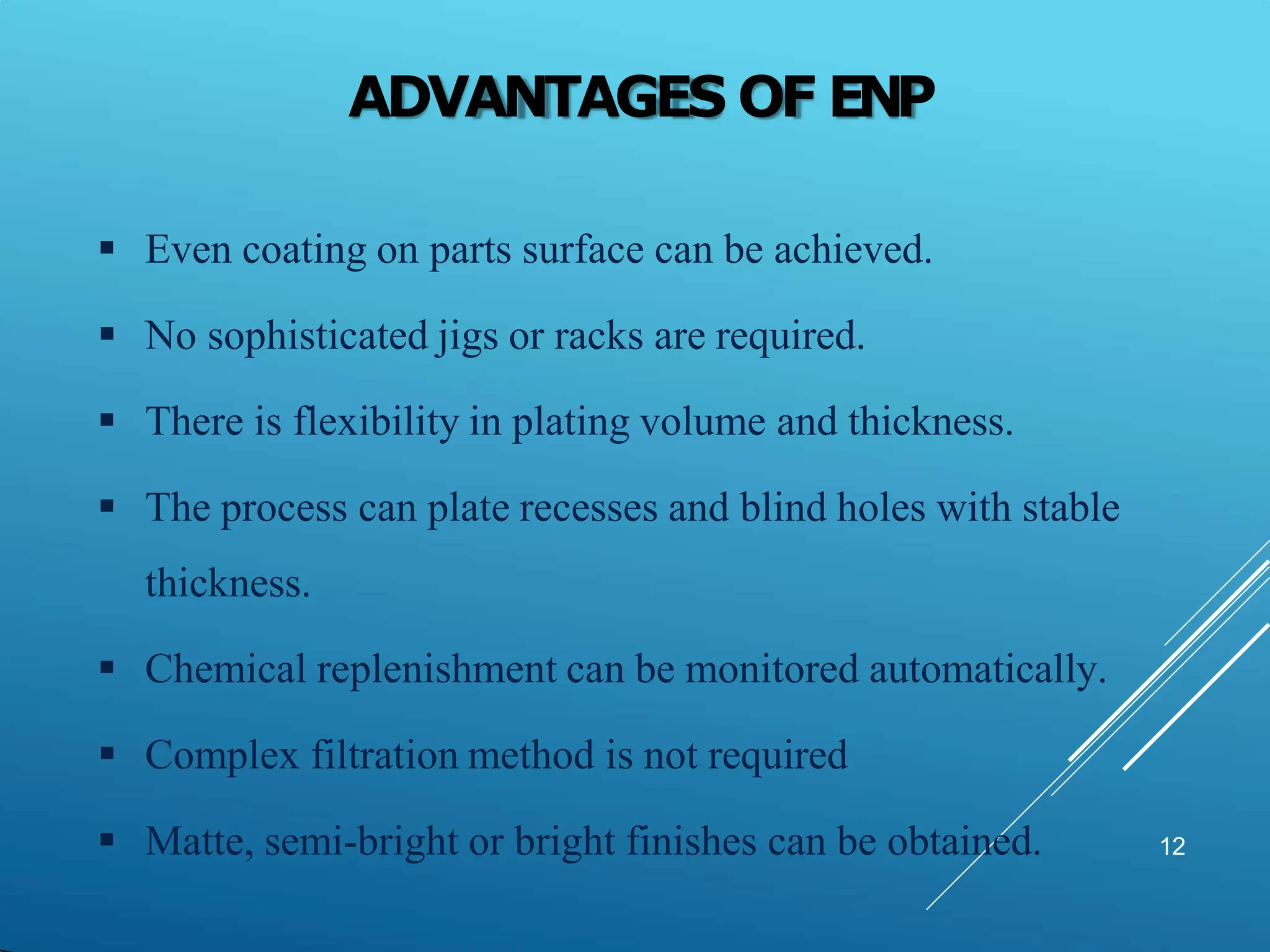 ADVANTAGES OF ENP
12
 Even coating on parts surface can be achieved.
 No sophisticated jigs or racks are required.
 There is flexibility in plating volume and thickness.
 The process can plate recesses and blind holes with stable
thickness.
 Chemical replenishment can be monitored automatically.
 Complex filtration method is not required
 Matte, semi-bright or bright finishes can be obtained.
 