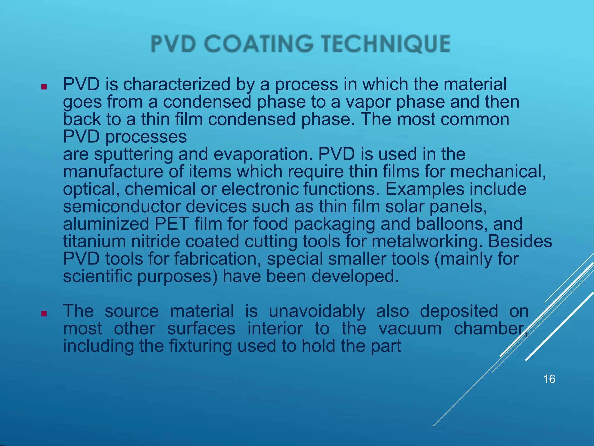  PVD is characterized by a process in which the material
goes from a condensed phase to a vapor phase and then
back to a thin film condensed phase. The most common
PVD processes
are sputtering and evaporation. PVD is used in the
manufacture of items which require thin films for mechanical,
optical, chemical or electronic functions. Examples include
semiconductor devices such as thin film solar panels,
aluminized PET film for food packaging and balloons, and
titanium nitride coated cutting tools for metalworking. Besides
PVD tools for fabrication, special smaller tools (mainly for
scientific purposes) have been developed.
 The source material is unavoidably also deposited on
most other surfaces interior to the vacuum chamber,
including the fixturing used to hold the part
16
 
