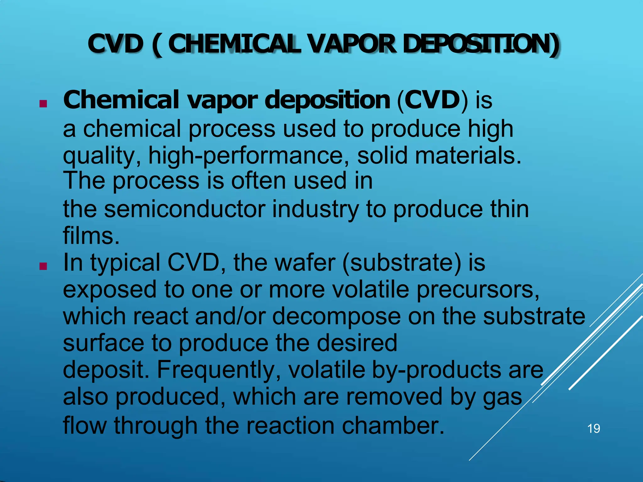 CVD (CHEMICAL VAPOR DEPOSITION)
19
 Chemical vapor deposition (CVD) is
a chemical process used to produce high
quality, high-performance, solid materials.
The process is often used in
the semiconductor industry to produce thin
films.
 In typical CVD, the wafer (substrate) is
exposed to one or more volatile precursors,
which react and/or decompose on the substrate
surface to produce the desired
deposit. Frequently, volatile by-products are
also produced, which are removed by gas
flow through the reaction chamber.
 