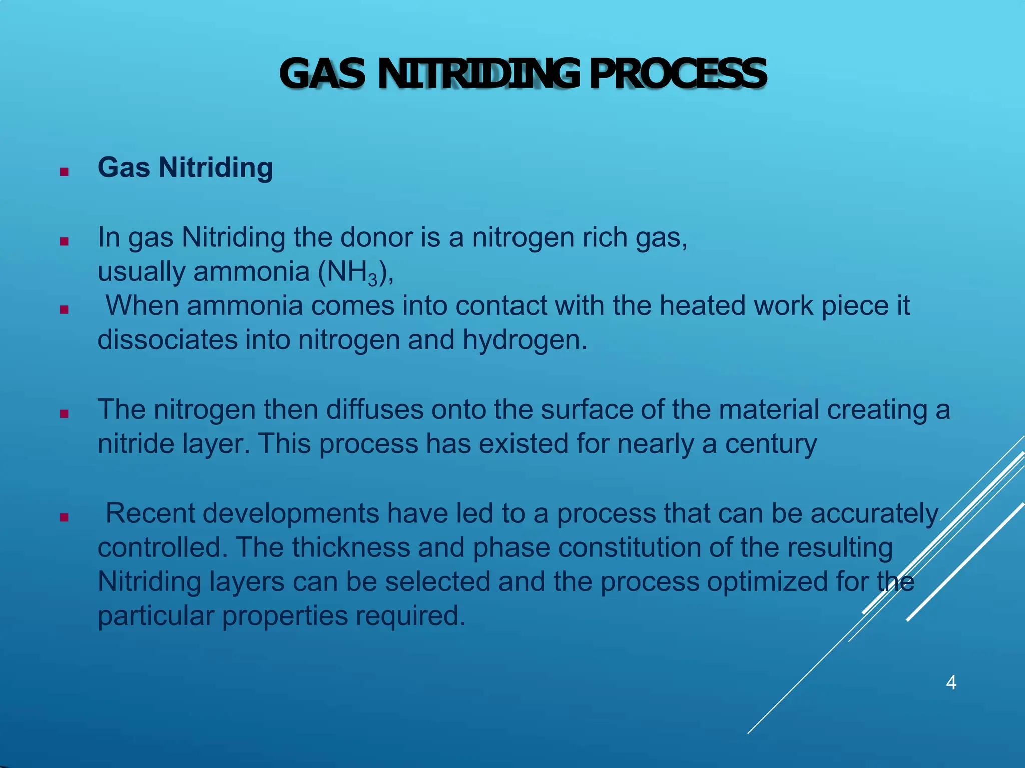 GAS NITRIDINGPROCESS
4
 Gas Nitriding
 In gas Nitriding the donor is a nitrogen rich gas,
usually ammonia (NH3),
 When ammonia comes into contact with the heated work piece it
dissociates into nitrogen and hydrogen.
 The nitrogen then diffuses onto the surface of the material creating a
nitride layer. This process has existed for nearly a century
 Recent developments have led to a process that can be accurately
controlled. The thickness and phase constitution of the resulting
Nitriding layers can be selected and the process optimized for the
particular properties required.
 