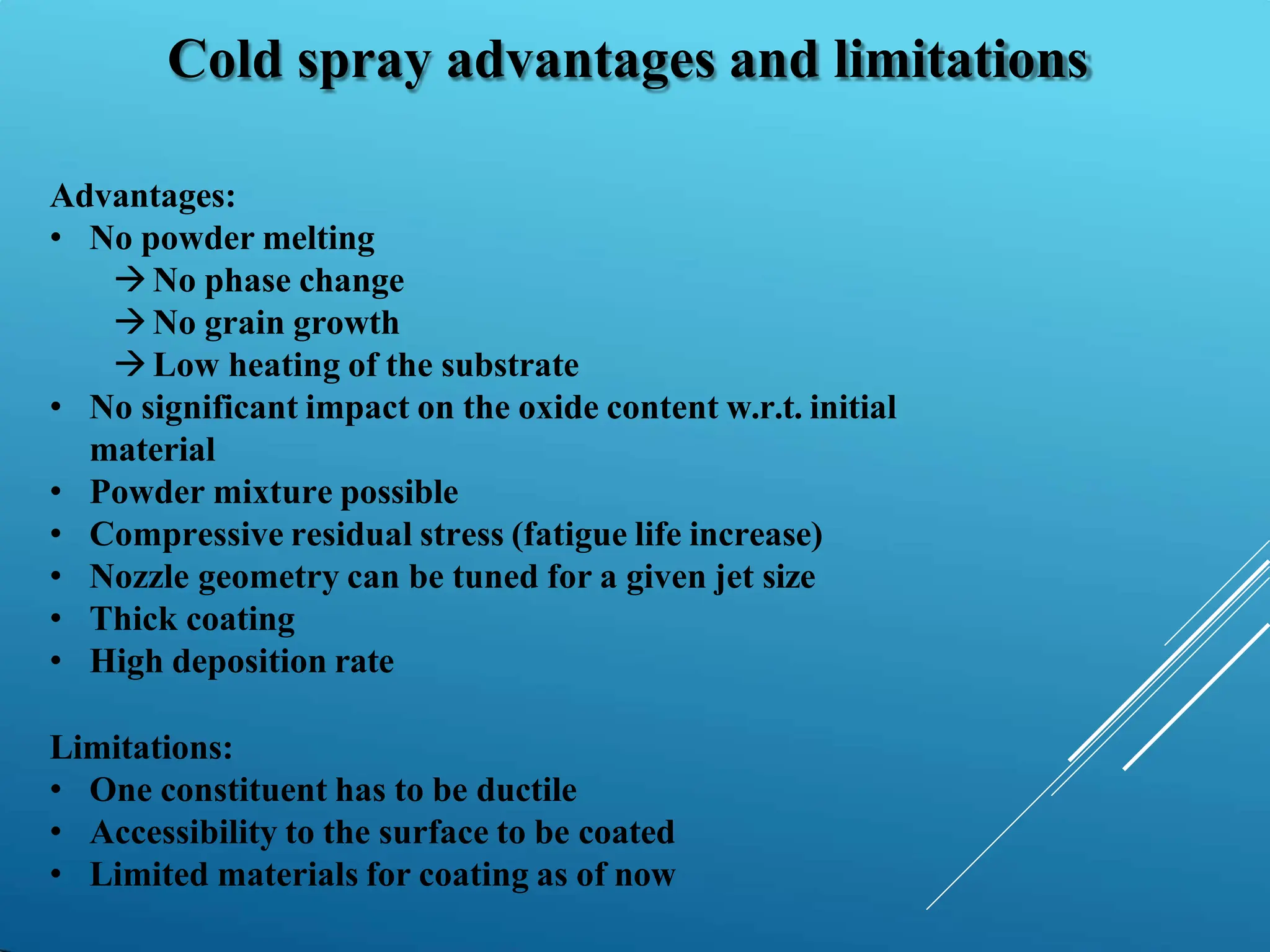 Cold spray advantages and limitations
Advantages:
• No powder melting
No phase change
No grain growth
Low heating of the substrate
• No significant impact on the oxide content w.r.t. initial
material
• Powder mixture possible
• Compressive residual stress (fatigue life increase)
• Nozzle geometry can be tuned for a given jet size
• Thick coating
• High deposition rate
Limitations:
• One constituent has to be ductile
• Accessibility to the surface to be coated
• Limited materials for coating as of now
 