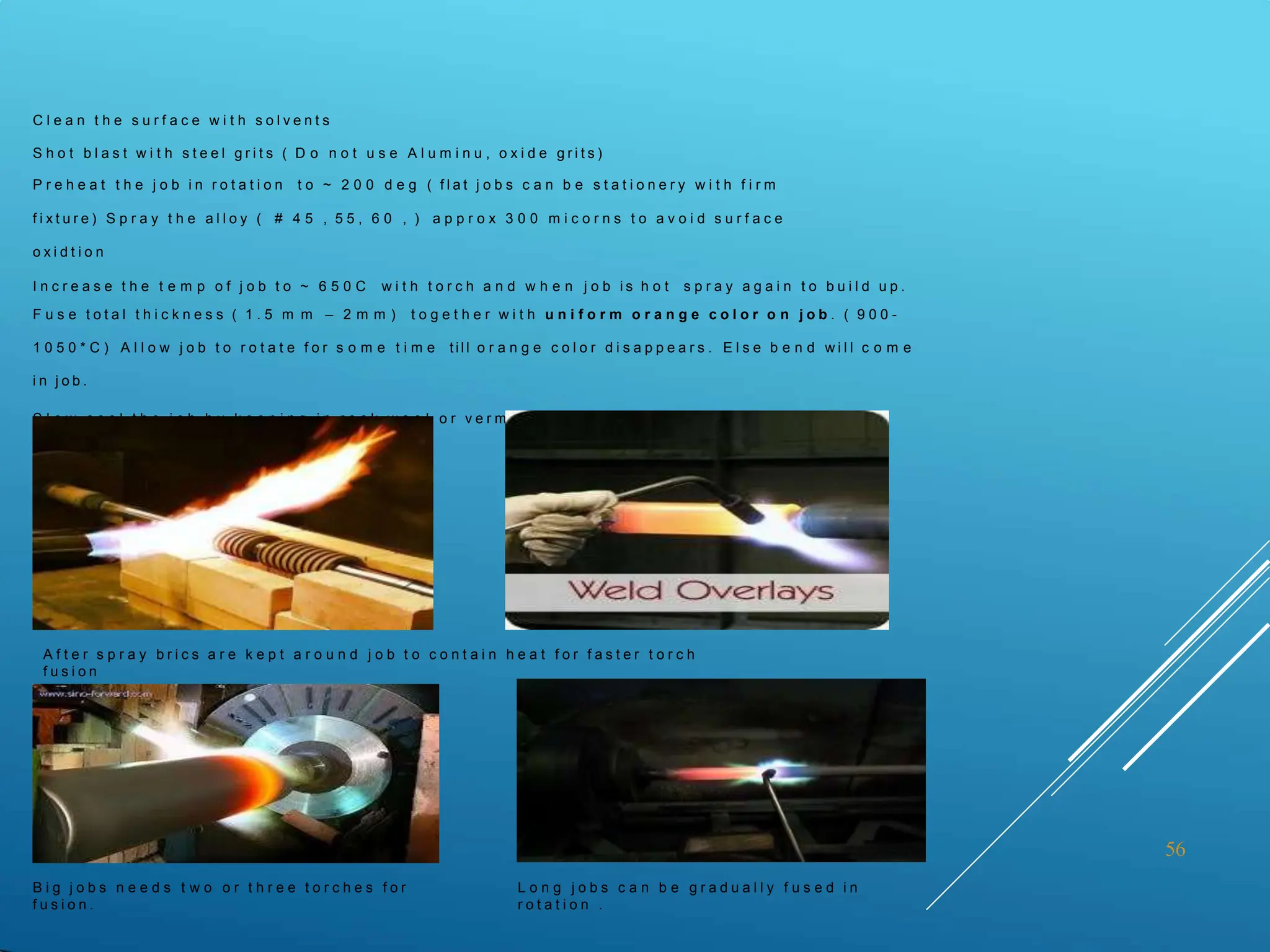 56
C l e a n t h e s u r f a c e w i t h s o l v e n t s
S h o t b l a s t w i t h s t e e l g r i t s ( D o n o t u s e A l u m i n u , o x i d e g r i t s )
P r e h e a t t h e j o b i n r o t a t i o n t o ~ 2 0 0 d e g ( f l a t j o b s c a n b e s t a t i o n e r y w i t h f i r m
f i x t u r e ) S p r a y t h e a l l o y ( # 4 5 , 5 5 , 6 0 , ) a p p r o x 3 0 0 m i c o r n s t o a v o i d s u r f a c e
o x i d t i o n
I n c r e a s e t h e t e m p o f j o b t o ~ 6 5 0 C w i t h t o r c h a n d w h e n j o b i s h o t s p r a y a g a i n t o b u i l d u p .
F u s e t o t a l t h i c k n e s s ( 1 . 5 m m – 2 m m ) t o g e t h e r w i t h u n i f o r m o r a n g e c o l o r o n j o b . ( 9 0 0 -
1 0 5 0 * C ) A l l o w j o b t o r o t a t e f o r s o m e t i m e t ill o r a n g e c o l o r d i s a p p e a r s . E l s e b e n d w i l l c o m e
i n j o b .
S l o w c o o l t h e j o b b y k e e p i n g i n r o c k w o o l o r v e r m i c u l i t e t ill r o o m t e m p e r a t u r e
A f t e r s p r a y b r i c s a r e k e p t a r o u n d j o b t o c o n t a i n h e a t f o r f a s t e r t o r c h
f u s i o n
B i g j o b s n e e d s t w o o r t h r e e t o r c h e s f o r
f u s i o n .
L o n g j o b s c a n b e g r a d u a l l y f u s e d i n
r o t a t i o n .
 