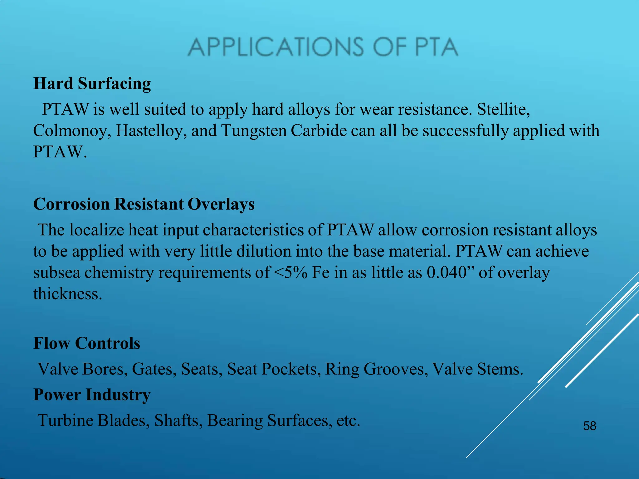 58
Hard Surfacing
PTAW is well suited to apply hard alloys for wear resistance. Stellite,
Colmonoy, Hastelloy, and Tungsten Carbide can all be successfully applied with
PTAW.
Corrosion Resistant Overlays
The localize heat input characteristics of PTAW allow corrosion resistant alloys
to be applied with very little dilution into the base material. PTAW can achieve
subsea chemistry requirements of <5% Fe in as little as 0.040” of overlay
thickness.
Flow Controls
Valve Bores, Gates, Seats, Seat Pockets, Ring Grooves, Valve Stems.
Power Industry
Turbine Blades, Shafts, Bearing Surfaces, etc.
 