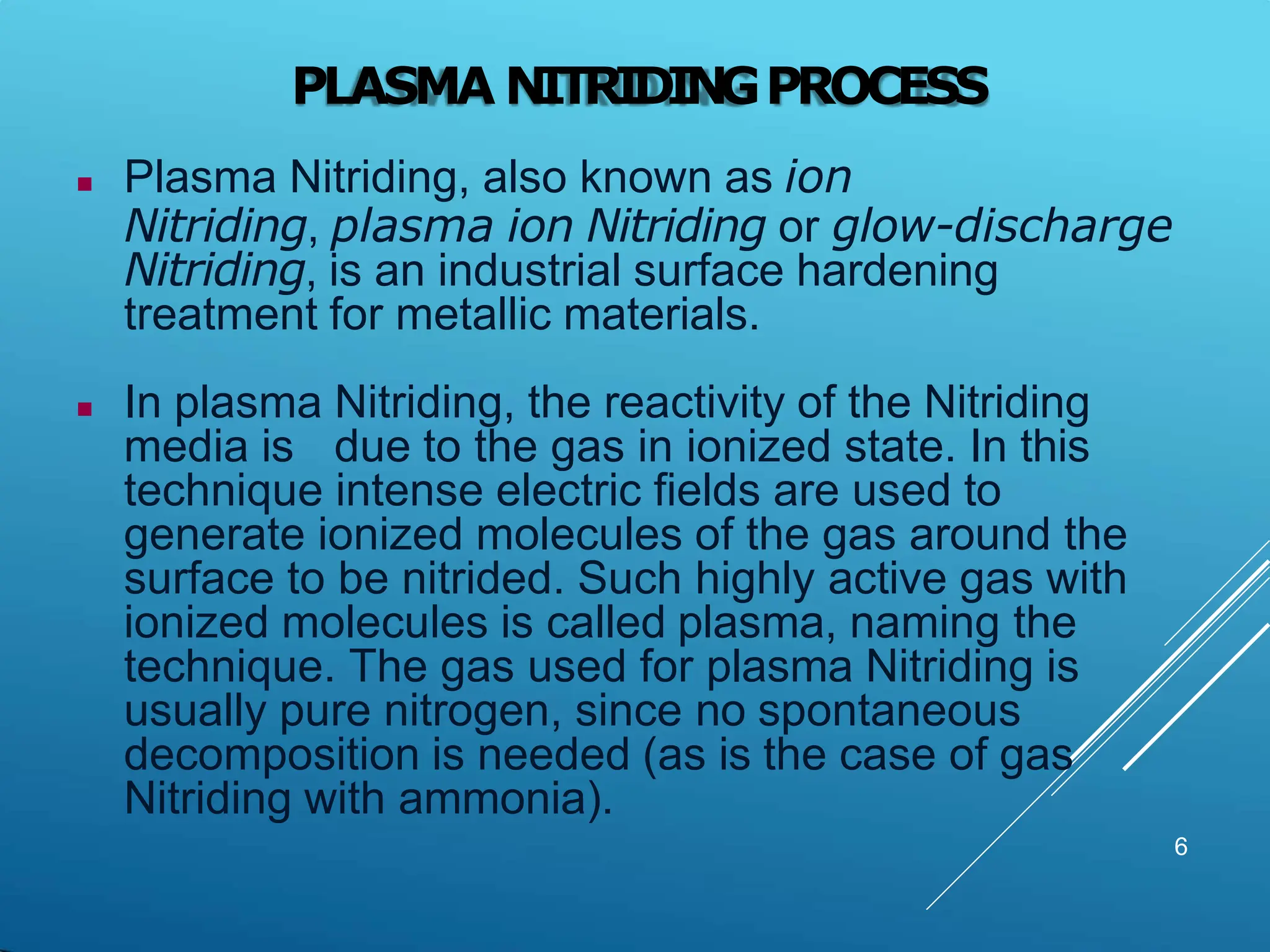 PLASMA NITRIDINGPROCESS
 Plasma Nitriding, also known as ion
Nitriding, plasma ion Nitriding or glow-discharge
Nitriding, is an industrial surface hardening
treatment for metallic materials.
 In plasma Nitriding, the reactivity of the Nitriding
media is due to the gas in ionized state. In this
technique intense electric fields are used to
generate ionized molecules of the gas around the
surface to be nitrided. Such highly active gas with
ionized molecules is called plasma, naming the
technique. The gas used for plasma Nitriding is
usually pure nitrogen, since no spontaneous
decomposition is needed (as is the case of gas
Nitriding with ammonia).
6
 
