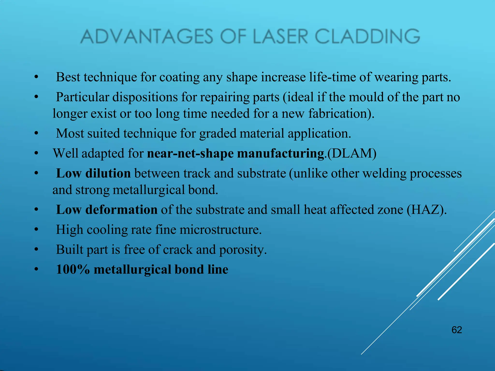 62
• Best technique for coating any shape increase life-time of wearing parts.
• Particular dispositions for repairing parts (ideal if the mould of the part no
longer exist or too long time needed for a new fabrication).
• Most suited technique for graded material application.
• Well adapted for near-net-shape manufacturing.(DLAM)
• Low dilution between track and substrate (unlike other welding processes
and strong metallurgical bond.
• Low deformation of the substrate and small heat affected zone (HAZ).
• High cooling rate fine microstructure.
• Built part is free of crack and porosity.
• 100% metallurgical bond line
 