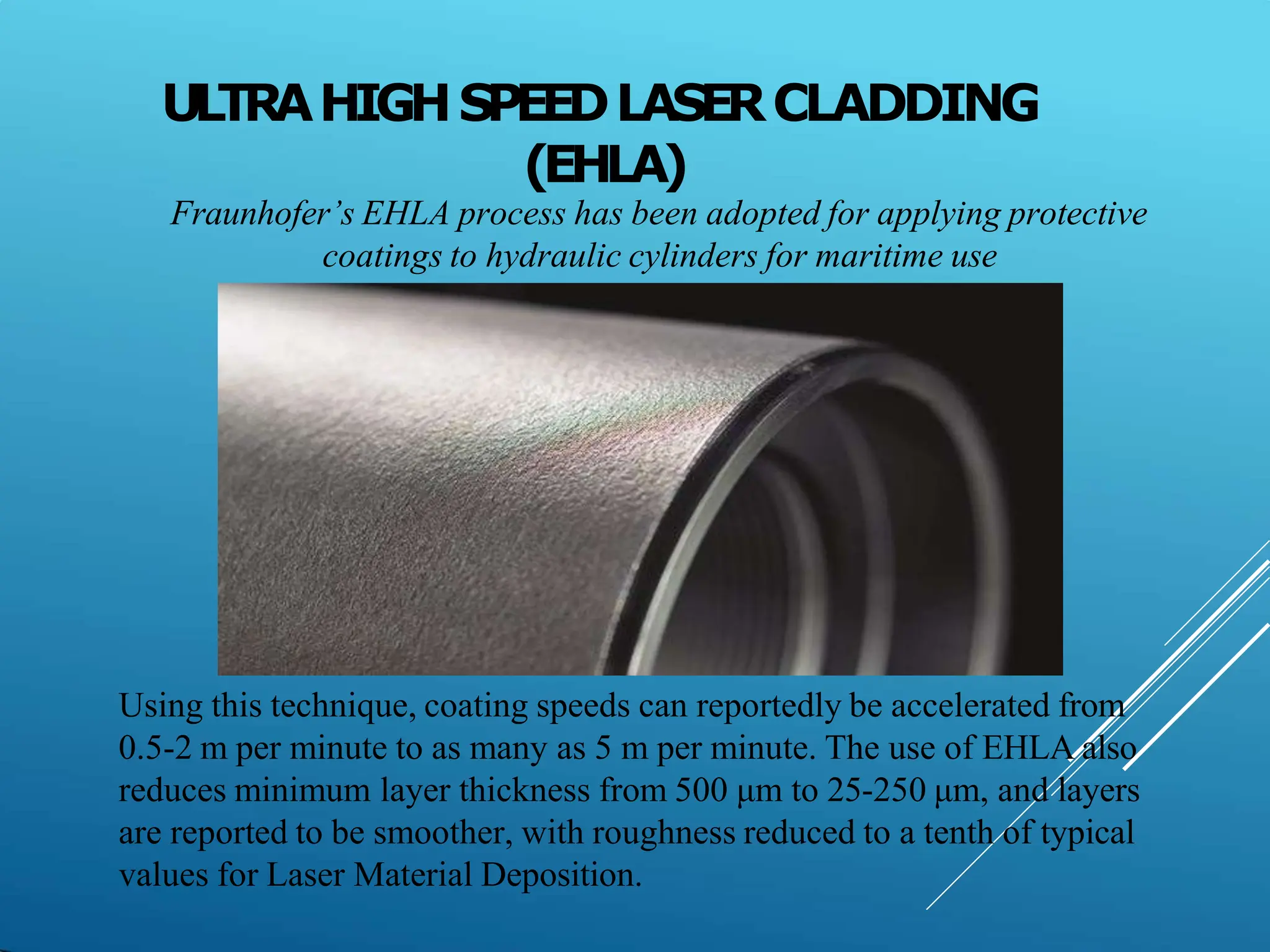 ULTRAHIGHSPEEDLASERCLADDING
(EHLA)
Fraunhofer’s EHLA process has been adopted for applying protective
coatings to hydraulic cylinders for maritime use
Using this technique, coating speeds can reportedly be accelerated from
0.5-2 m per minute to as many as 5 m per minute. The use of EHLA also
reduces minimum layer thickness from 500 μm to 25-250 μm, and layers
are reported to be smoother, with roughness reduced to a tenth of typical
values for Laser Material Deposition.
 