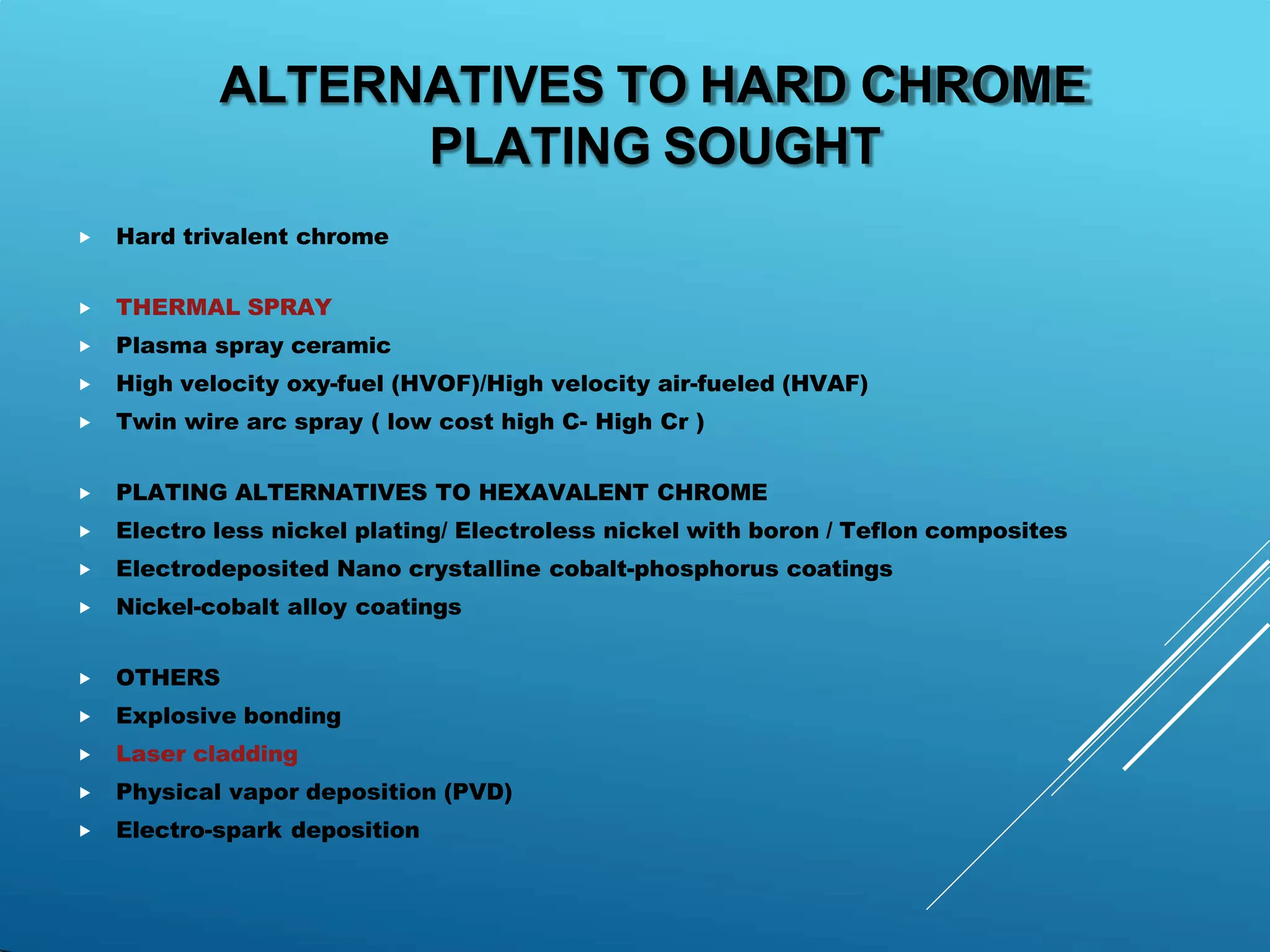 ⯈ Hard trivalent chrome
⯈ THERMAL SPRAY
⯈ Plasma spray ceramic
⯈ High velocity oxy-fuel (HVOF)/High velocity air-fueled (HVAF)
⯈ Twin wire arc spray ( low cost high C- High Cr )
⯈ PLATING ALTERNATIVES TO HEXAVALENT CHROME
⯈ Electro less nickel plating/ Electroless nickel with boron / Teflon composites
⯈ Electrodeposited Nano crystalline cobalt-phosphorus coatings
⯈ Nickel-cobalt alloy coatings
⯈ OTHERS
⯈ Explosive bonding
⯈ Laser cladding
⯈ Physical vapor deposition (PVD)
⯈ Electro-spark deposition
ALTERNATIVES TO HARD CHROME
PLATING SOUGHT
 