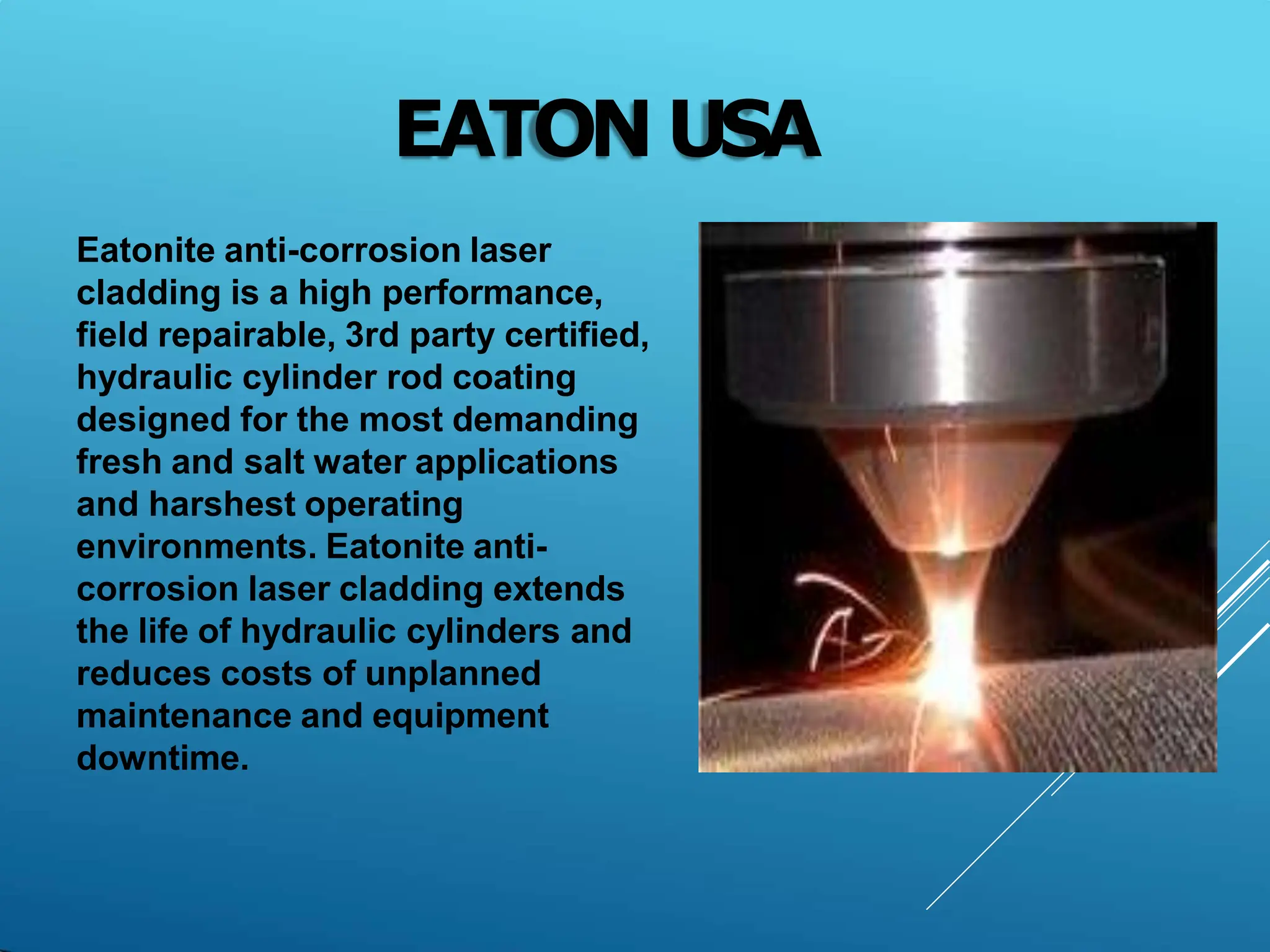 EATON USA
Eatonite anti-corrosion laser
cladding is a high performance,
field repairable, 3rd party certified,
hydraulic cylinder rod coating
designed for the most demanding
fresh and salt water applications
and harshest operating
environments. Eatonite anti-
corrosion laser cladding extends
the life of hydraulic cylinders and
reduces costs of unplanned
maintenance and equipment
downtime.
 