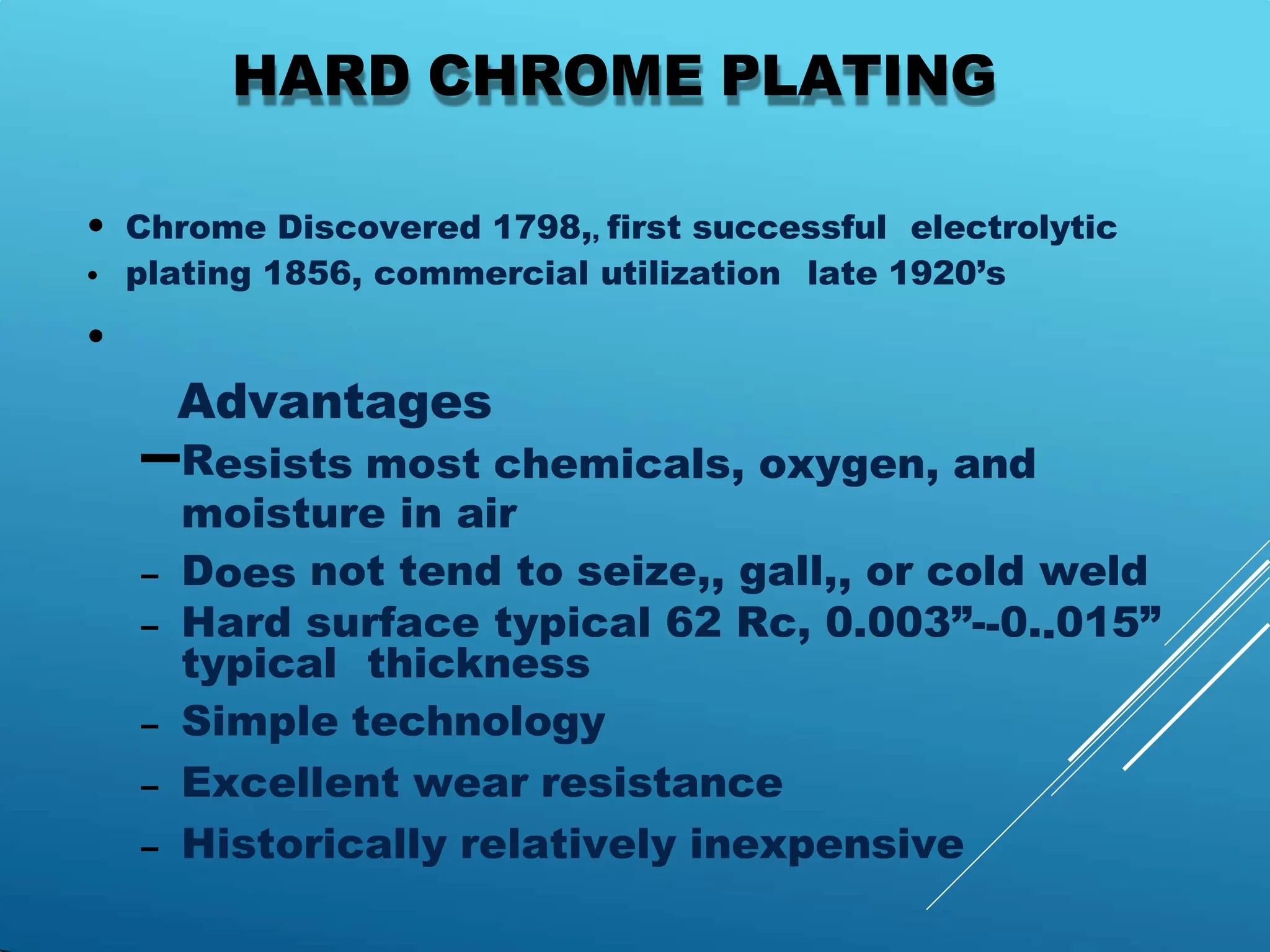 HARD CHROME PLATING
• Chrome Discovered 1798,, first successful electrolytic
• plating 1856, commercial utilization late 1920’s
•
Advantages
–Resists most chemicals, oxygen, and
moisture in air
– Does not tend to seize,, gall,, or cold weld
– Hard surface typical 62 Rc, 0.003”--0..015”
typical thickness
– Simple technology
– Excellent wear resistance
– Historically relatively inexpensive
 