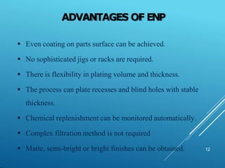 ADVANTAGES OF ENP
12
 Even coating on parts surface can be achieved.
 No sophisticated jigs or racks are required.
 There is flexibility in plating volume and thickness.
 The process can plate recesses and blind holes with stable
thickness.
 Chemical replenishment can be monitored automatically.
 Complex filtration method is not required
 Matte, semi-bright or bright finishes can be obtained.
 