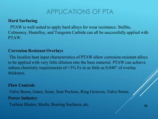 58
Hard Surfacing
PTAW is well suited to apply hard alloys for wear resistance. Stellite,
Colmonoy, Hastelloy, and Tungsten Carbide can all be successfully applied with
PTAW.
Corrosion Resistant Overlays
The localize heat input characteristics of PTAW allow corrosion resistant alloys
to be applied with very little dilution into the base material. PTAW can achieve
subsea chemistry requirements of <5% Fe in as little as 0.040” of overlay
thickness.
Flow Controls
Valve Bores, Gates, Seats, Seat Pockets, Ring Grooves, Valve Stems.
Power Industry
Turbine Blades, Shafts, Bearing Surfaces, etc.
 