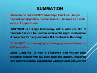 SUMMATION
• Hard chrome has the COST advantage that it is a single
material and deposition method that can be used for a wide
variety of applications
• HVOF/HVAF is a single technology, with a wide variety of
materials that can be used to achieve the right combination
of properties for many purposes. Butmechanical Bonding
• COLD SPRAY is a emerging technology presently limited to
SOFTmaterials
• Laser Cladding is now a approved and widely used
depostion process with low heat input and dilution. Replacing
hard chrome in many applications where impact is involeved
 