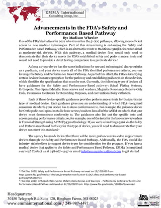 Advancements in the FDA’s Safety and
Performance Based Pathway
By: Madison Wheeler
One of the FDA’s initiatives for 2021 is to streamline the 510(k) pathways, allowing more efficient
access to new medical technologies. Part of this streamlining is enhancing the Safety and
Performance Based Pathway, which is an alternative route to traditional 510(k) clearance aimed
at moderate-risk devices. With this pathway, a medical device firm would only need to
demonstrate that their device meets the FDA’s established safety and performance criteria and
would not need to provide a direct testing comparison to a predicate device.1
As long as your device has the same indications for use and technological characteristics
as a predicate, and your device meets all of the FDA identified performance criteria, you can
leverage the Safety and Performance Based Pathway. As part of this effort, the FDA is identifying
certain devices that are appropriate for the pathway and establishing guidances on those devices,
which identifies the specifications that must be met. Currently, the following types of devices all
have guidances for the Safety and Performance-Based pathway: Spinal Plating Systems,
Orthopedic Non-Spinal Metallic Bone screws and washers, Magnetic Resonance Receive-Only
Coils, Cutaneous Electrodes for Recording Purposes, and conventional foley catheters.
Each of these device-specific guidances provides performance criteria for that particular
type of medical device. Each guidance gives you an understanding of which FDA-recognized
consensus standards your device has to show conformance to. For example, the guidance device
for Orthopedic non-spinal metallic bone screws/washers lists all of the ASTM standards that your
device must demonstrate conformity to. The guidances also list out the specific tests and
accompanying performance criteria; so, for example, one of the tests for the bone screws/washers
is TorsionalStrength using ASTMF543methodology.Ifyou weresubmitting a 510kvia theSafety
and Performance Based Pathway for this type of device, you will need to demonstrate that your
device can meet this standard.2
The agency has made it clear that there will be more guidances released to support more
devices through the Safety and Performance Based Pathway. Additionally, the FDA would like
industry stakeholders to suggest device types for consideration for the program. If you have a
medical device that applies to the Safety and Performance Based Pathway, EMMA International
can help! Contact us at 248-987-4497 or email info@emmainternational.com to get started.
1 FDA (Dec 2020) Safety and Performance Based Pathway retrieved on 12/20/2020 from:
https://www.fda.gov/medical-devices/premarket-notification-510k/safety-and-performance-based-
pathway#whatdevice
2 FDA (Dec 2020) Orthopedic Non-Spinal Metallic BoneScrews and Washers – Performance Criteria for Safety and
Performance Based Pathway retrieved on 12/20/2020 from: https://www.fda.gov/media/130866/download
 