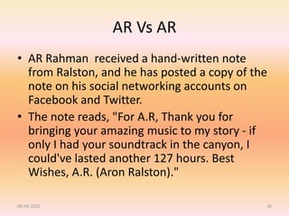 AR Vs AR
• AR Rahman received a hand-written note
from Ralston, and he has posted a copy of the
note on his social networking accounts on
Facebook and Twitter.
• The note reads, "For A.R, Thank you for
bringing your amazing music to my story - if
only I had your soundtrack in the canyon, I
could've lasted another 127 hours. Best
Wishes, A.R. (Aron Ralston)."
06-04-2022 10
 