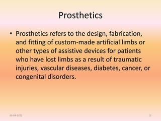 Prosthetics
• Prosthetics refers to the design, fabrication,
and fitting of custom-made artificial limbs or
other types of assistive devices for patients
who have lost limbs as a result of traumatic
injuries, vascular diseases, diabetes, cancer, or
congenital disorders.
06-04-2022 12
 