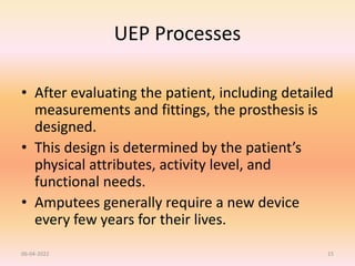 UEP Processes
• After evaluating the patient, including detailed
measurements and fittings, the prosthesis is
designed.
• This design is determined by the patient’s
physical attributes, activity level, and
functional needs.
• Amputees generally require a new device
every few years for their lives.
06-04-2022 15
 