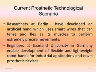 Current Prosthetic Technological
Scenario
• Researchers at Berlin have developed an
artificial hand which uses smart wires that can
tense and flex as its muscles to perform
extremely precise movements.
• Engineers at Saarland University in Germany
enable development of flexible and lightweight
robot hands for industrial applications and novel
prosthetic devices.
06-04-2022 29
 