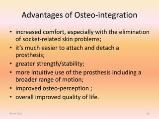 Advantages of Osteo-integration
• increased comfort, especially with the elimination
of socket-related skin problems;
• it’s much easier to attach and detach a
prosthesis;
• greater strength/stability;
• more intuitive use of the prosthesis including a
broader range of motion;
• improved osteo-perception ;
• overall improved quality of life.
06-04-2022 32
 