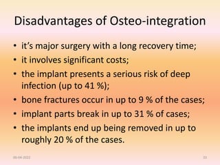 Disadvantages of Osteo-integration
• it’s major surgery with a long recovery time;
• it involves significant costs;
• the implant presents a serious risk of deep
infection (up to 41 %);
• bone fractures occur in up to 9 % of the cases;
• implant parts break in up to 31 % of cases;
• the implants end up being removed in up to
roughly 20 % of the cases.
06-04-2022 33
 