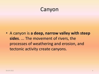 Canyon
• A canyon is a deep, narrow valley with steep
sides. ... The movement of rivers, the
processes of weathering and erosion, and
tectonic activity create canyons.
06-04-2022 4
 