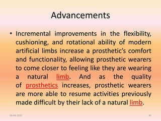 Advancements
• Incremental improvements in the flexibility,
cushioning, and rotational ability of modern
artificial limbs increase a prosthetic’s comfort
and functionality, allowing prosthetic wearers
to come closer to feeling like they are wearing
a natural limb. And as the quality
of prosthetics increases, prosthetic wearers
are more able to resume activities previously
made difficult by their lack of a natural limb.
06-04-2022 45
 