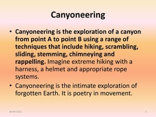 Canyoneering
• Canyoneering is the exploration of a canyon
from point A to point B using a range of
techniques that include hiking, scrambling,
sliding, stemming, chimneying and
rappelling. Imagine extreme hiking with a
harness, a helmet and appropriate rope
systems.
• Canyoneering is the intimate exploration of
forgotten Earth. It is poetry in movement.
06-04-2022 5
 