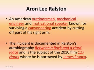 Aron Lee Ralston
• An American outdoorsman, mechanical
engineer and motivational speaker known for
surviving a canyoneering accident by cutting
off part of his right arm.
• The incident is documented in Ralston's
autobiography Between a Rock and a Hard
Place and is the subject of the 2010 film 127
Hours where he is portrayed by James Franco.
06-04-2022 8
 