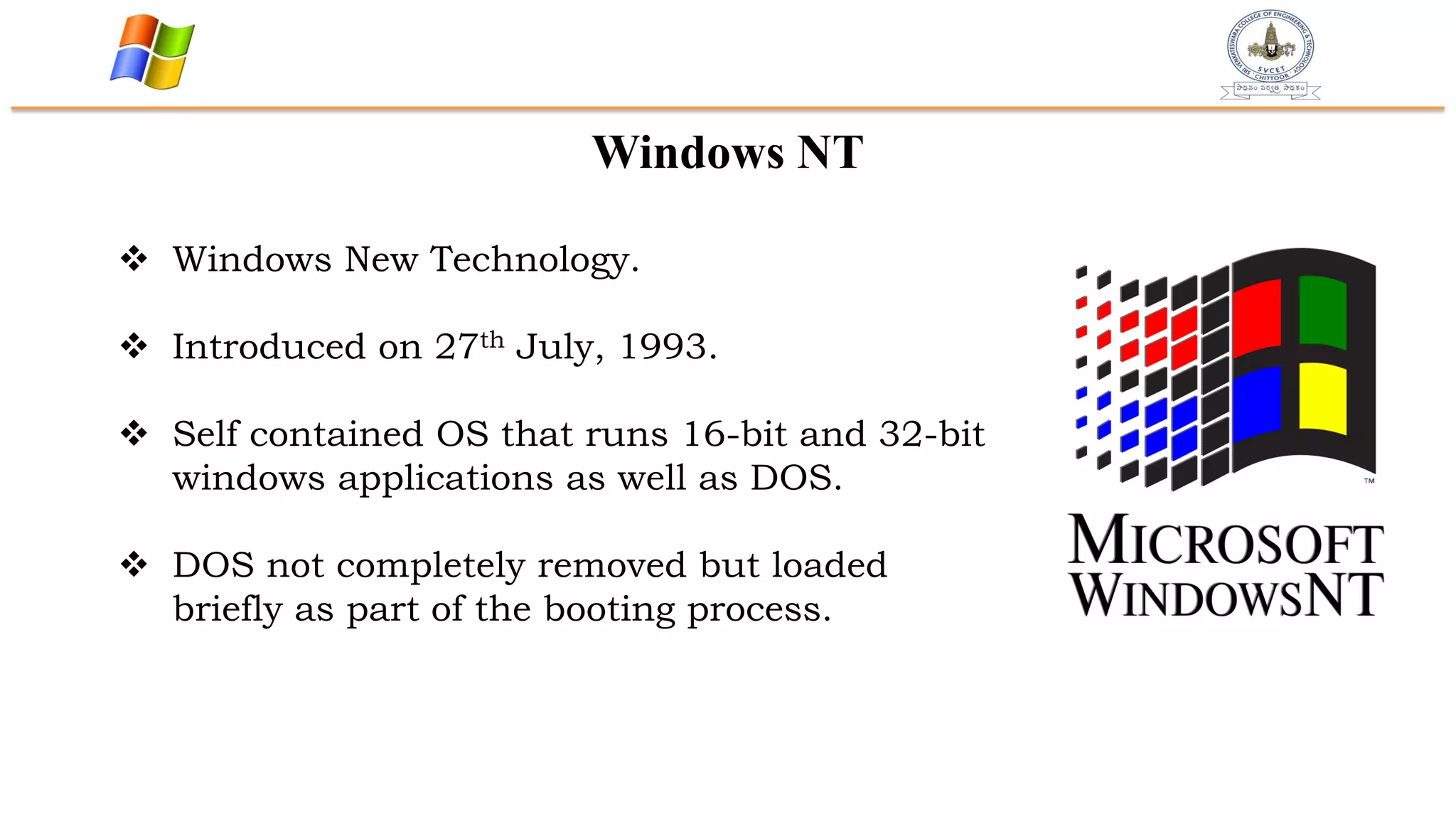 Windows NT
 Windows New Technology.
 Introduced on 27th July, 1993.
 Self contained OS that runs 16-bit and 32-bit
windows applications as well as DOS.
 DOS not completely removed but loaded
briefly as part of the booting process.
 