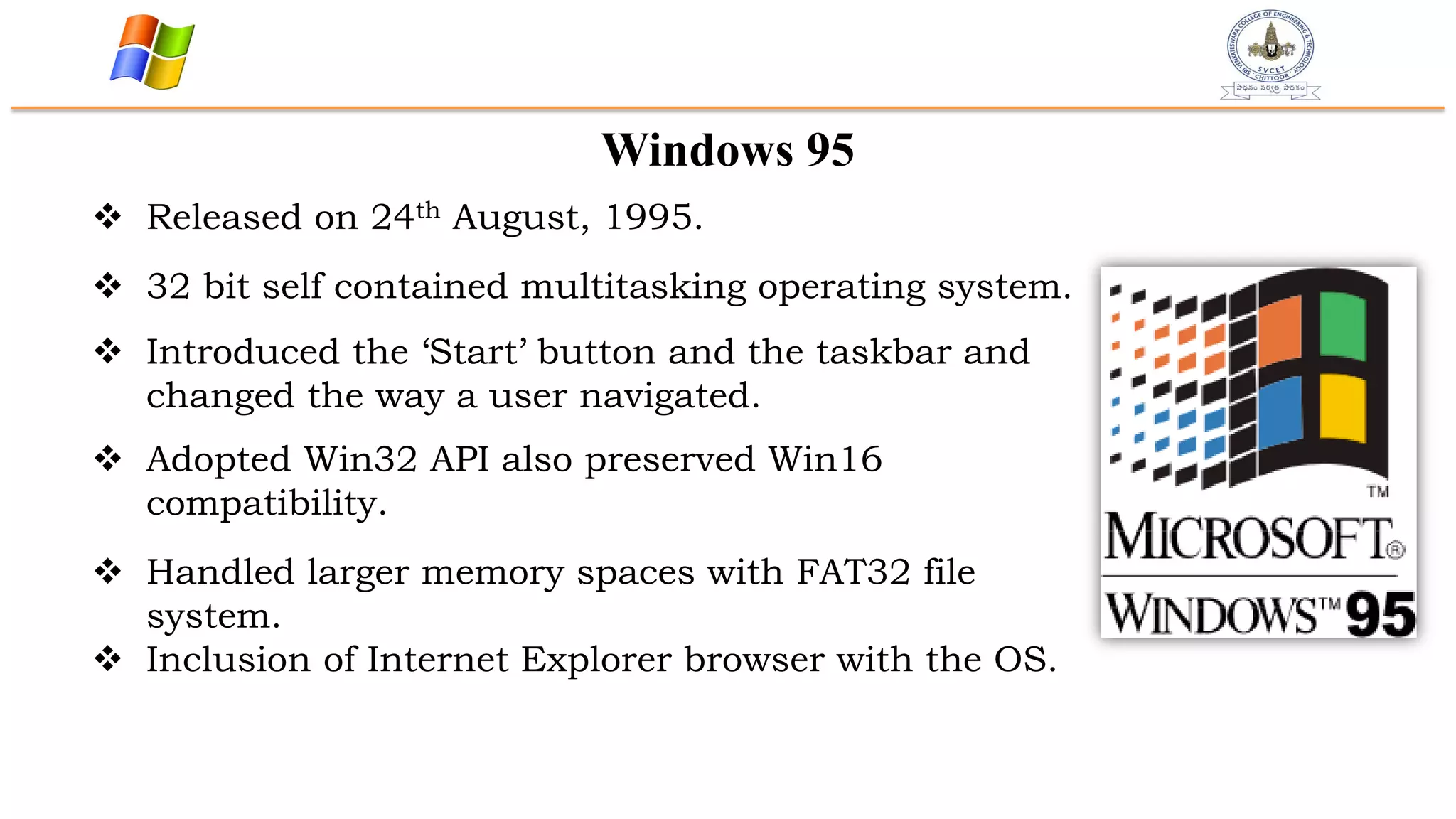 Windows 95
 Released on 24th August, 1995.
 32 bit self contained multitasking operating system.
 Introduced the „Start‟ button and the taskbar and
changed the way a user navigated.
 Adopted Win32 API also preserved Win16
compatibility.
 Handled larger memory spaces with FAT32 file
system.
 Inclusion of Internet Explorer browser with the OS.
 
