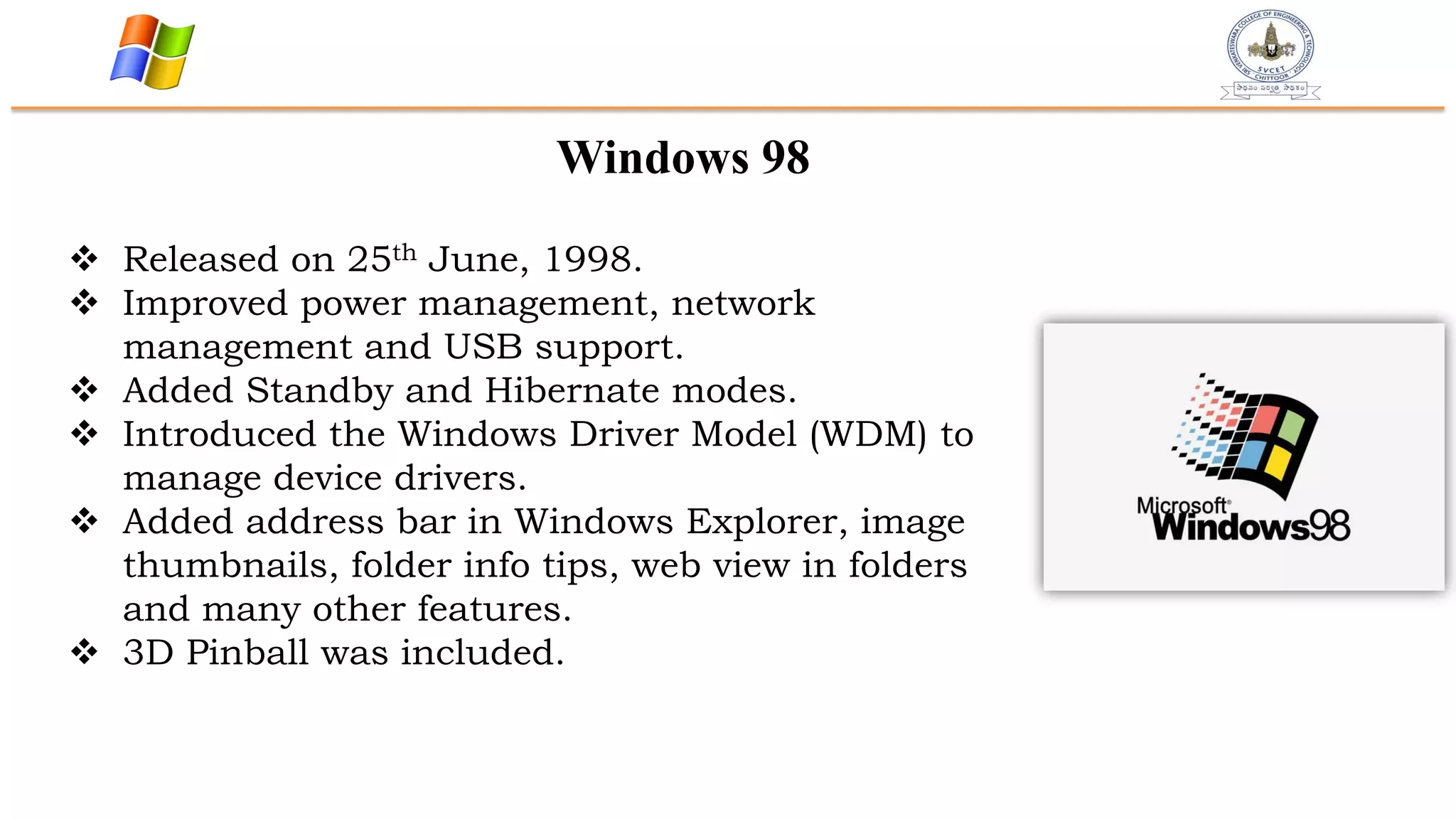 Windows 98
 Released on 25th June, 1998.
 Improved power management, network
management and USB support.
 Added Standby and Hibernate modes.
 Introduced the Windows Driver Model (WDM) to
manage device drivers.
 Added address bar in Windows Explorer, image
thumbnails, folder info tips, web view in folders
and many other features.
 3D Pinball was included.
 