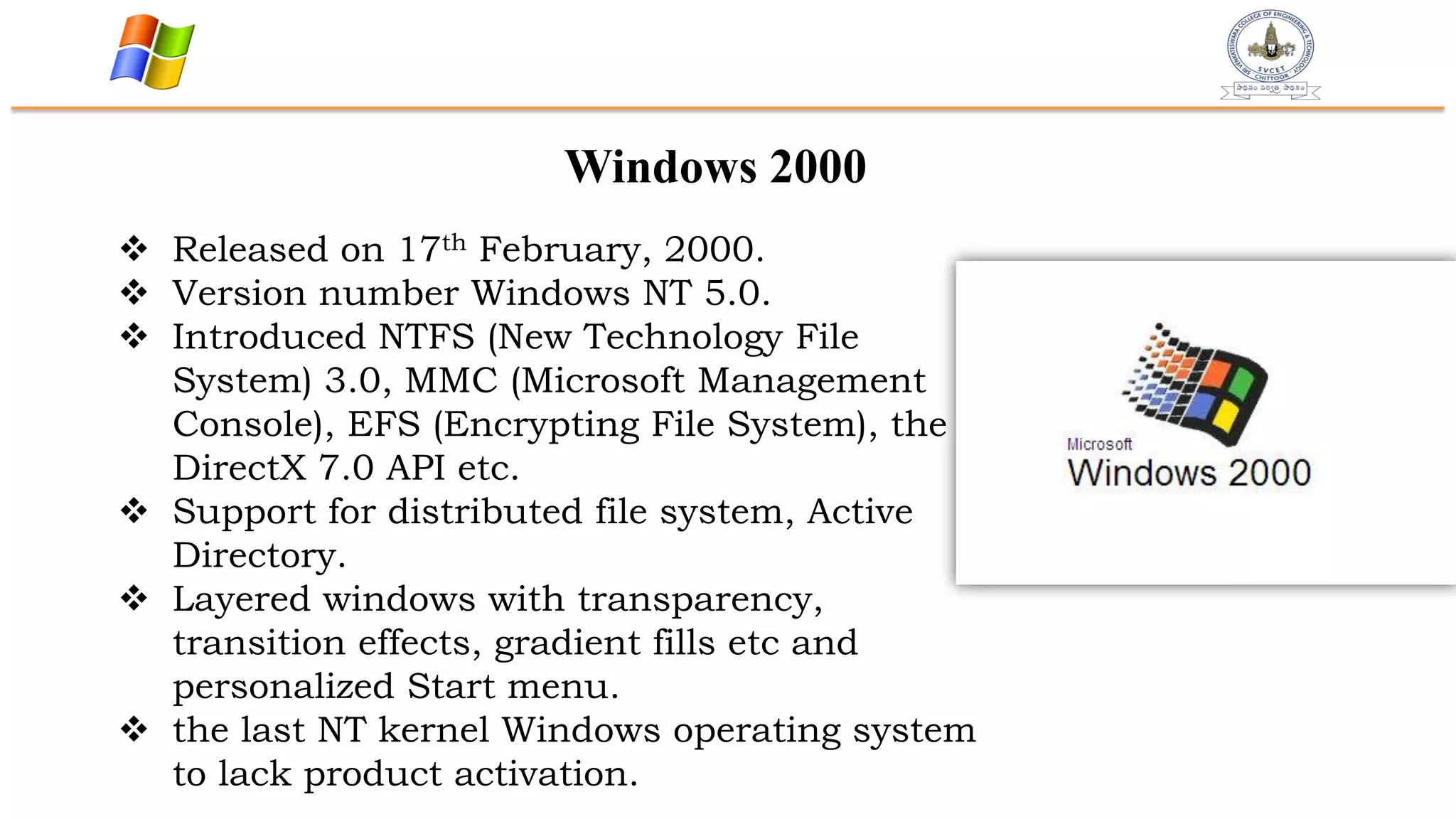 Windows 2000
 Released on 17th February, 2000.
 Version number Windows NT 5.0.
 Introduced NTFS (New Technology File
System) 3.0, MMC (Microsoft Management
Console), EFS (Encrypting File System), the
DirectX 7.0 API etc.
 Support for distributed file system, Active
Directory.
 Layered windows with transparency,
transition effects, gradient fills etc and
personalized Start menu.
 the last NT kernel Windows operating system
to lack product activation.
 