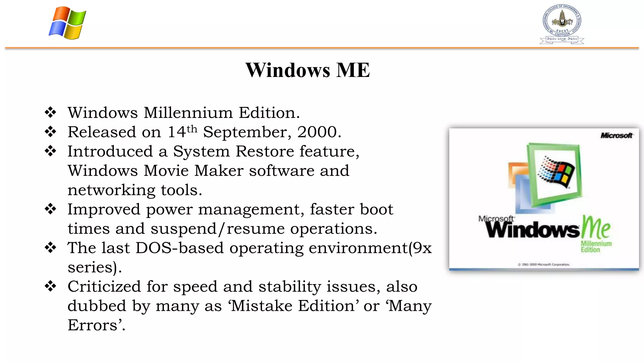 Windows ME
 Windows Millennium Edition.
 Released on 14th September, 2000.
 Introduced a System Restore feature,
Windows Movie Maker software and
networking tools.
 Improved power management, faster boot
times and suspend/resume operations.
 The last DOS-based operating environment(9x
series).
 Criticized for speed and stability issues, also
dubbed by many as „Mistake Edition‟ or „Many
Errors‟.
 