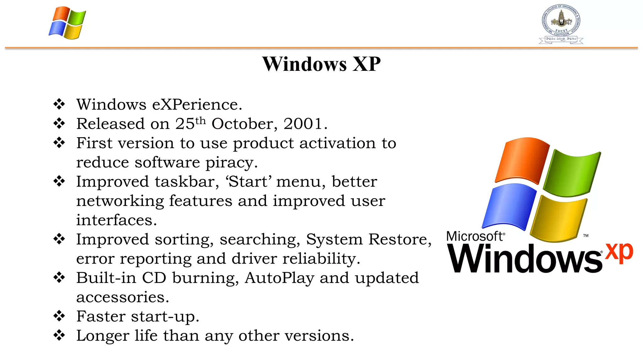 Windows XP
 Windows eXPerience.
 Released on 25th October, 2001.
 First version to use product activation to
reduce software piracy.
 Improved taskbar, „Start‟ menu, better
networking features and improved user
interfaces.
 Improved sorting, searching, System Restore,
error reporting and driver reliability.
 Built-in CD burning, AutoPlay and updated
accessories.
 Faster start-up.
 Longer life than any other versions.
 