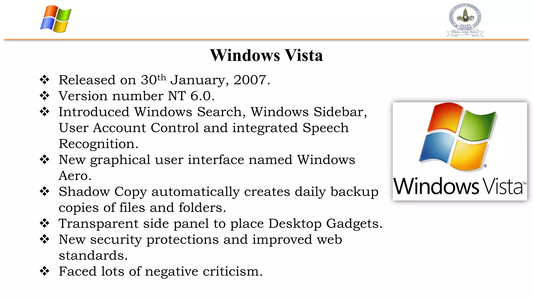 Windows Vista
 Released on 30th January, 2007.
 Version number NT 6.0.
 Introduced Windows Search, Windows Sidebar,
User Account Control and integrated Speech
Recognition.
 New graphical user interface named Windows
Aero.
 Shadow Copy automatically creates daily backup
copies of files and folders.
 Transparent side panel to place Desktop Gadgets.
 New security protections and improved web
standards.
 Faced lots of negative criticism.
 