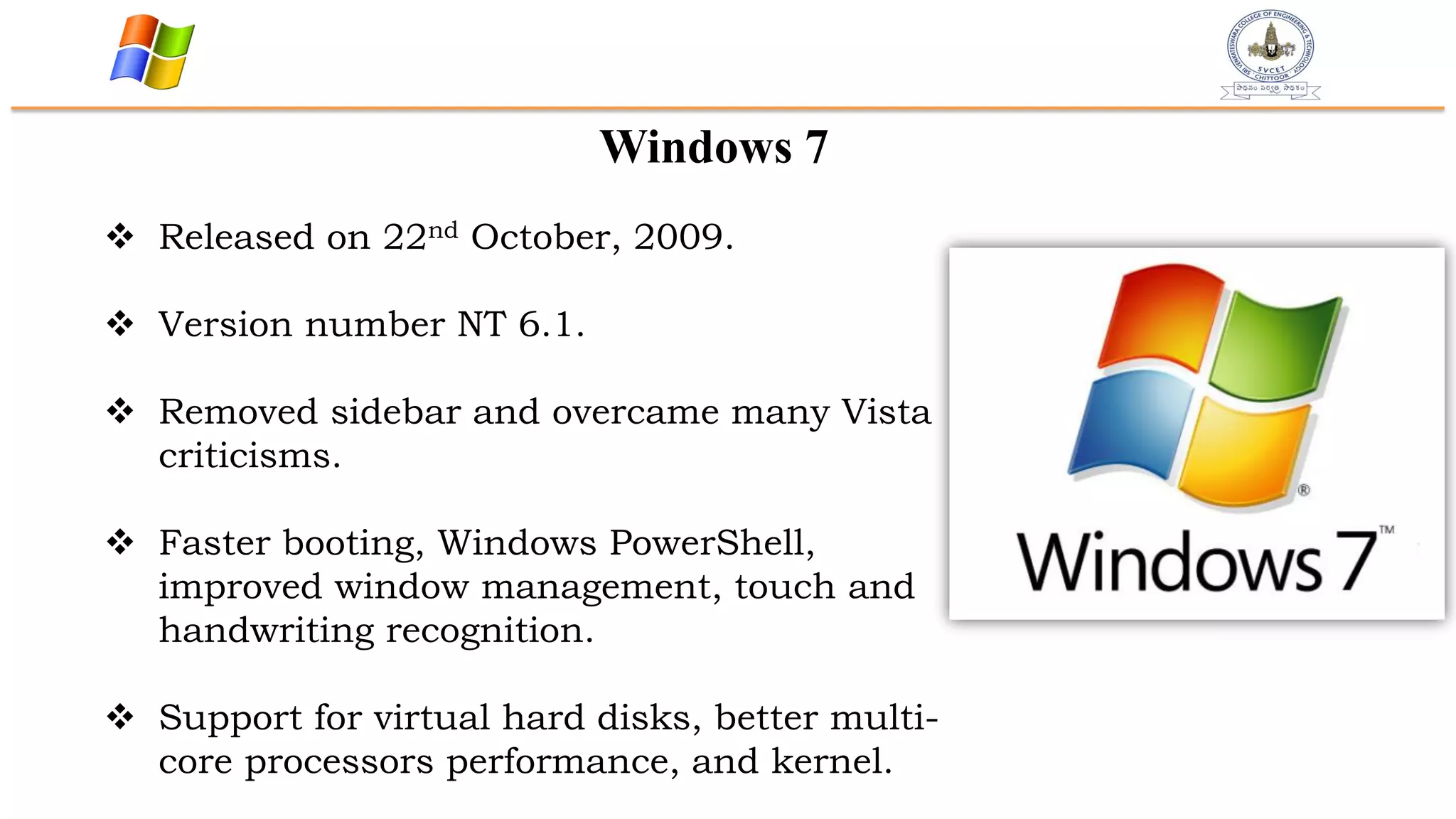 Windows 7
 Released on 22nd October, 2009.
 Version number NT 6.1.
 Removed sidebar and overcame many Vista
criticisms.
 Faster booting, Windows PowerShell,
improved window management, touch and
handwriting recognition.
 Support for virtual hard disks, better multi-
core processors performance, and kernel.
 