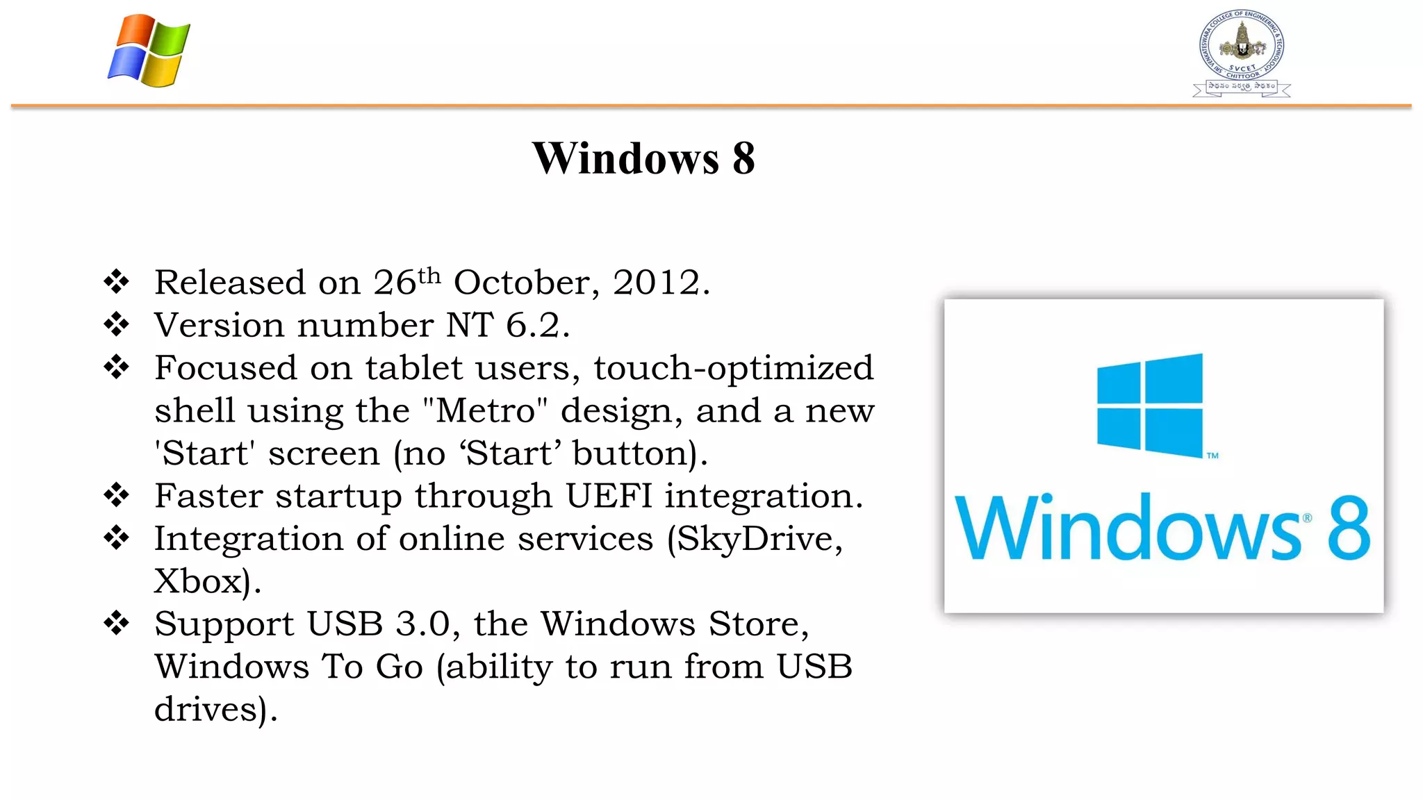 Windows 8
 Released on 26th October, 2012.
 Version number NT 6.2.
 Focused on tablet users, touch-optimized
shell using the "Metro" design, and a new
'Start' screen (no „Start‟ button).
 Faster startup through UEFI integration.
 Integration of online services (SkyDrive,
Xbox).
 Support USB 3.0, the Windows Store,
Windows To Go (ability to run from USB
drives).
 