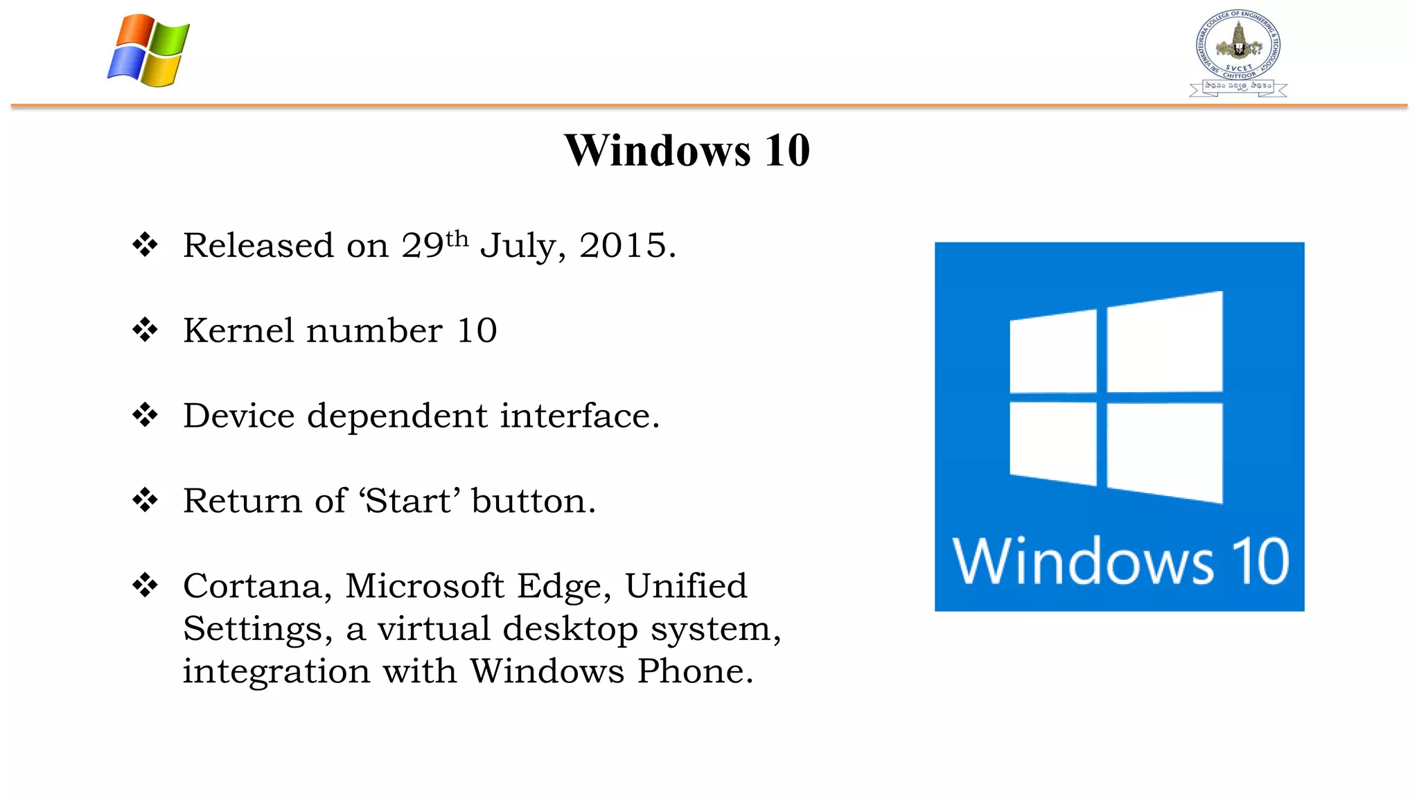 Windows 10
 Released on 29th July, 2015.
 Kernel number 10
 Device dependent interface.
 Return of „Start‟ button.
 Cortana, Microsoft Edge, Unified
Settings, a virtual desktop system,
integration with Windows Phone.
 
