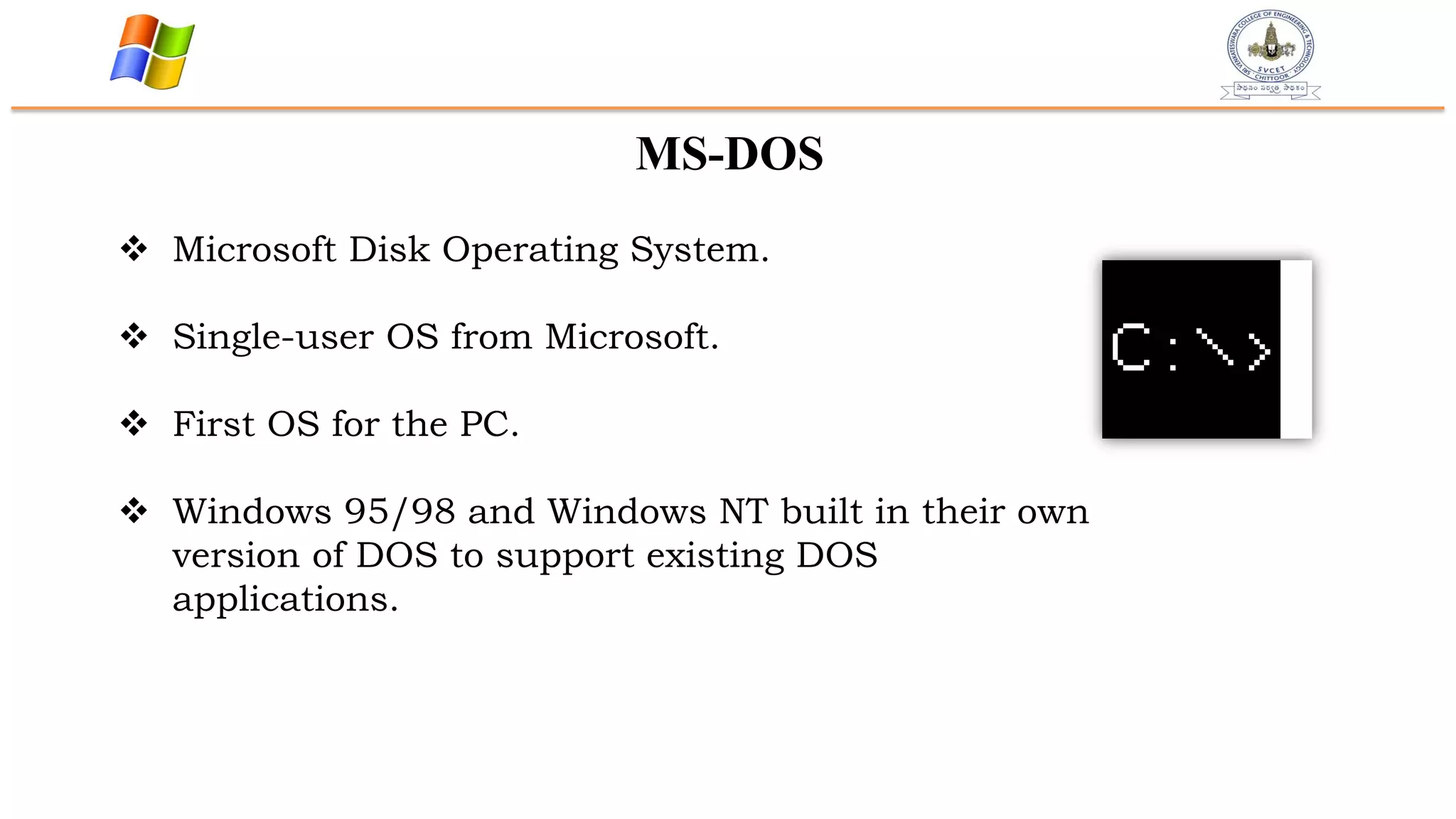 MS-DOS
 Microsoft Disk Operating System.
 Single-user OS from Microsoft.
 First OS for the PC.
 Windows 95/98 and Windows NT built in their own
version of DOS to support existing DOS
applications.
 