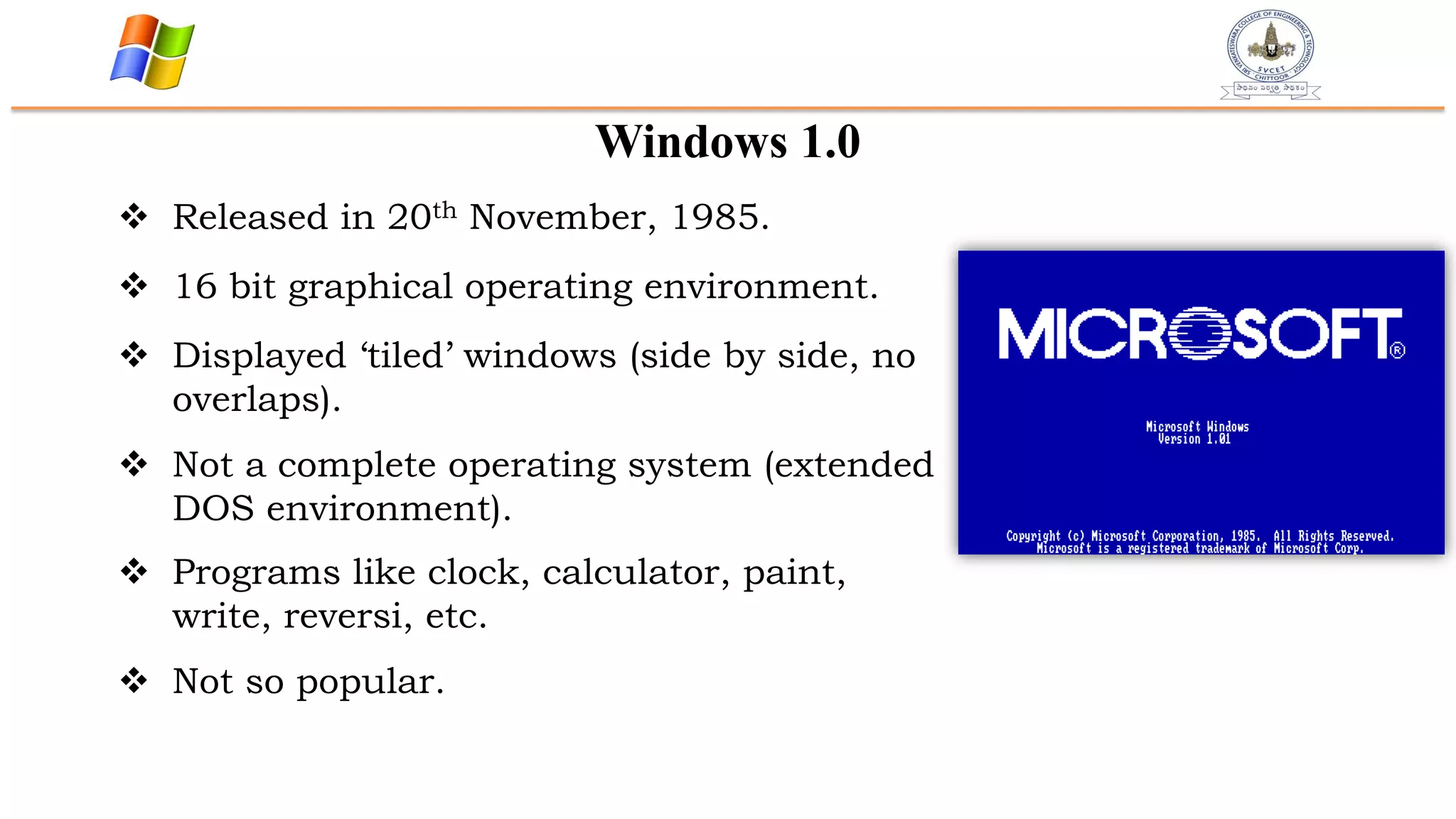 Windows 1.0
 Released in 20th November, 1985.
 16 bit graphical operating environment.
 Displayed „tiled‟ windows (side by side, no
overlaps).
 Not a complete operating system (extended
DOS environment).
 Programs like clock, calculator, paint,
write, reversi, etc.
 Not so popular.
 