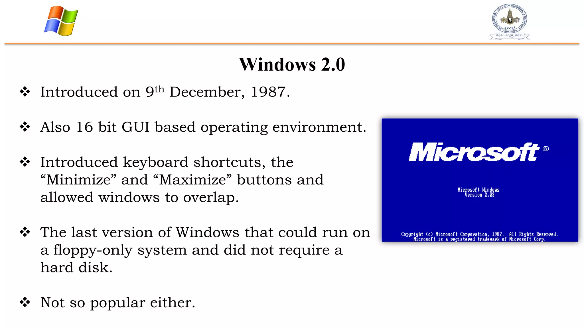 Windows 2.0
 Introduced on 9th December, 1987.
 Also 16 bit GUI based operating environment.
 Introduced keyboard shortcuts, the
“Minimize” and “Maximize” buttons and
allowed windows to overlap.
 The last version of Windows that could run on
a floppy-only system and did not require a
hard disk.
 Not so popular either.
 